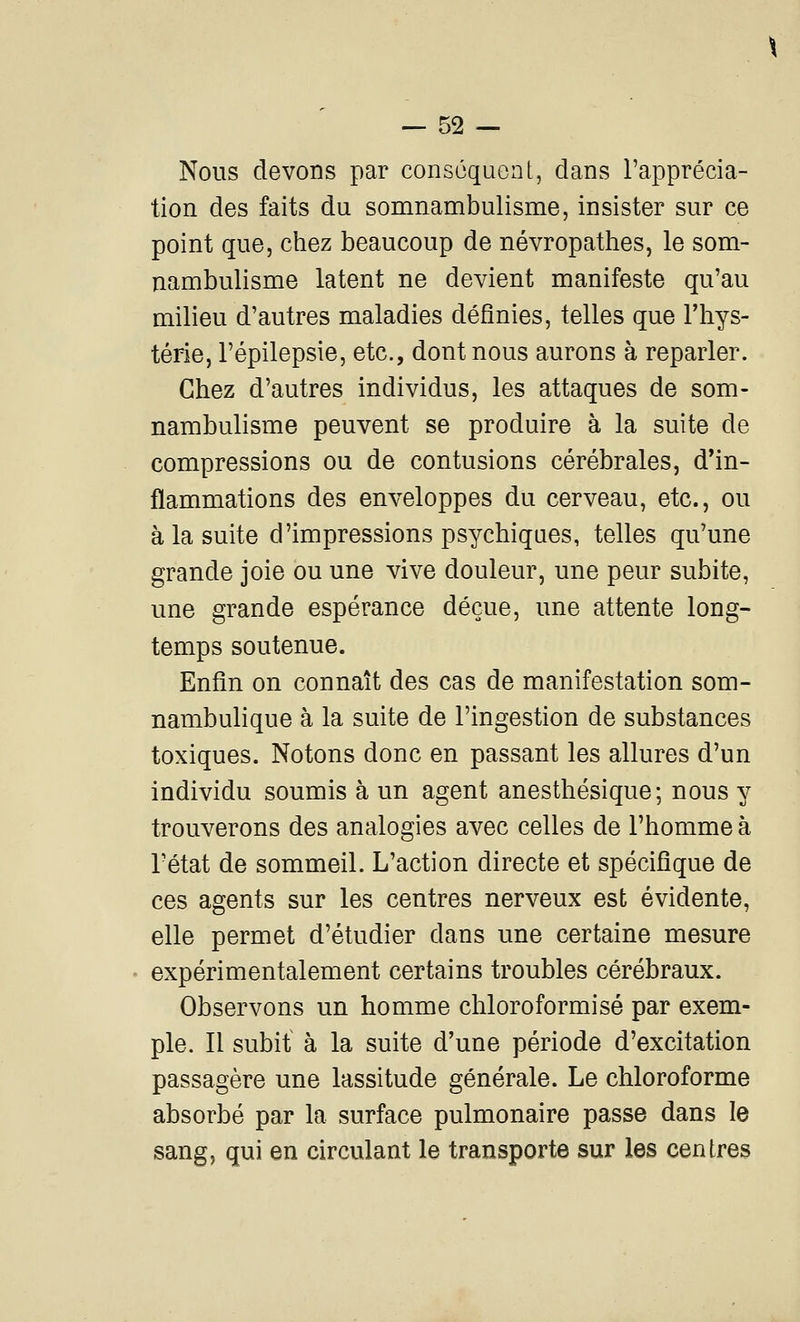 Nous devons par conséquent, dans l'apprécia- tion des faits du somnambulisme, insister sur ce point que, chez beaucoup de névropathes, le som- nambulisme latent ne devient manifeste qu'au milieu d'autres maladies définies, telles que Thys- térie, l'épilepsie, etc., dont nous aurons à reparler. Chez d'autres individus, les attaques de som- nambulisme peuvent se produire à la suite de compressions ou de contusions cérébrales, d'in- flammations des enveloppes du cerveau, etc., ou à la suite d'impressions psychiques, telles qu'une grande joie ou une vive douleur, une peur subite, une grande espérance déçue, une attente long- temps soutenue. Enfin on connaît des cas de manifestation som- nambulique à la suite de l'ingestion de substances toxiques. Notons donc en passant les allures d'un individu soumis à un agent anesthésique; nous y trouverons des analogies avec celles de l'homme à l'état de sommeil. L'action directe et spécifique de ces agents sur les centres nerveux est évidente, elle permet d'étudier dans une certaine mesure expérimentalement certains troubles cérébraux. Observons un homme chloroformisé par exem- ple. Il subit à la suite d'une période d'excitation passagère une lassitude générale. Le chloroforme absorbé par la surface pulmonaire passe dans le sang, qui en circulant le transporte sur les centres