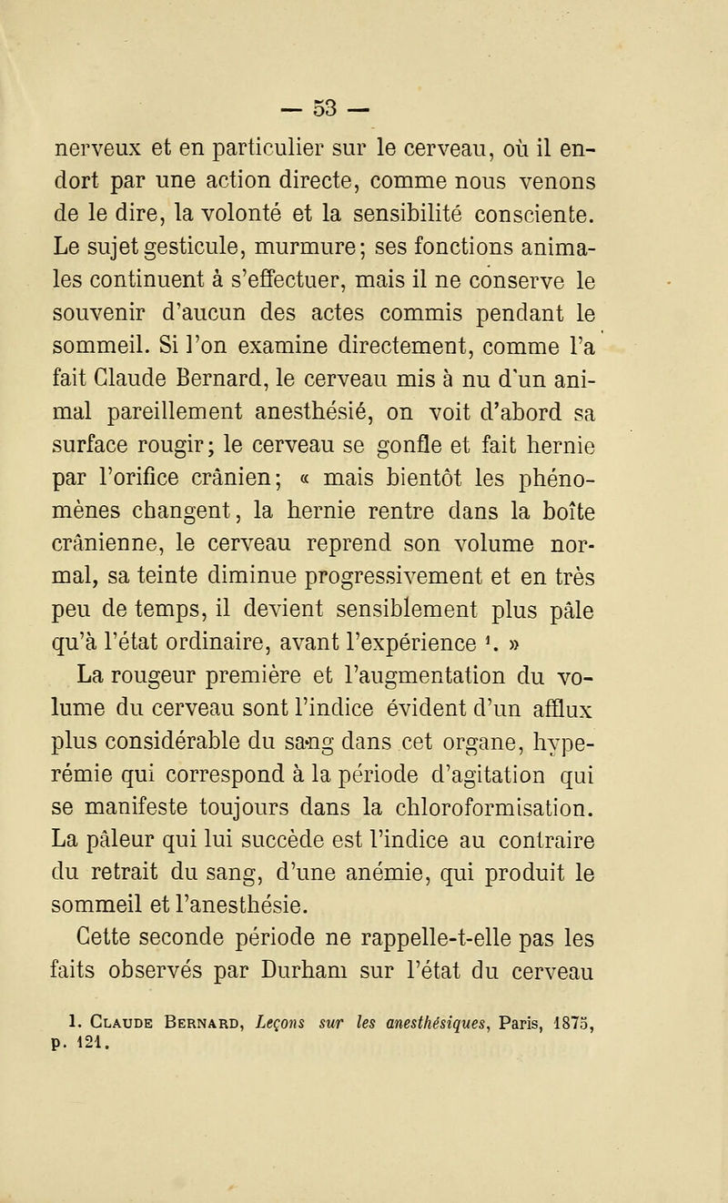 nerveux et en particulier sur le cerveau, où il en- dort par une action directe, comme nous venons de le dire, la volonté et la sensibilité consciente. Le sujet gesticule, murmure; ses fonctions anima- les continuent à s'effectuer, mais il ne conserve le souvenir d'aucun des actes commis pendant le sommeil. Si l'on examine directement, comme l'a fait Claude Bernard, le cerveau mis à nu d'un ani- mal pareillement anesthésié, on voit d'abord sa surface rougir ; le cerveau se gonfle et fait hernie par l'orifice crânien; « mais bientôt les phéno- mènes changent, la hernie rentre dans la boîte crânienne, le cerveau reprend son volume nor- mal, sa teinte diminue progressivement et en très peu de temps, il devient sensiblement plus pâle qu'à l'état ordinaire, avant l'expérience ^ » La rougeur première et l'augmentation du vo- lume du cerveau sont l'indice évident d'un afflux plus considérable du sa-ng dans cet organe, hype- rémie qui correspond à la période d'agitation qui se manifeste toujours dans la chloroformisation. La pâleur qui lui succède est l'indice au contraire du retrait du sang, d'une anémie, qui produit le sommeil et l'anesthésie. Cette seconde période ne rappelle-t-elle pas les faits observés par Durham sur l'état du cerveau 1. Claude Bernard, Leçons sur les mesthésiques, Paris, 1875, p. 121.