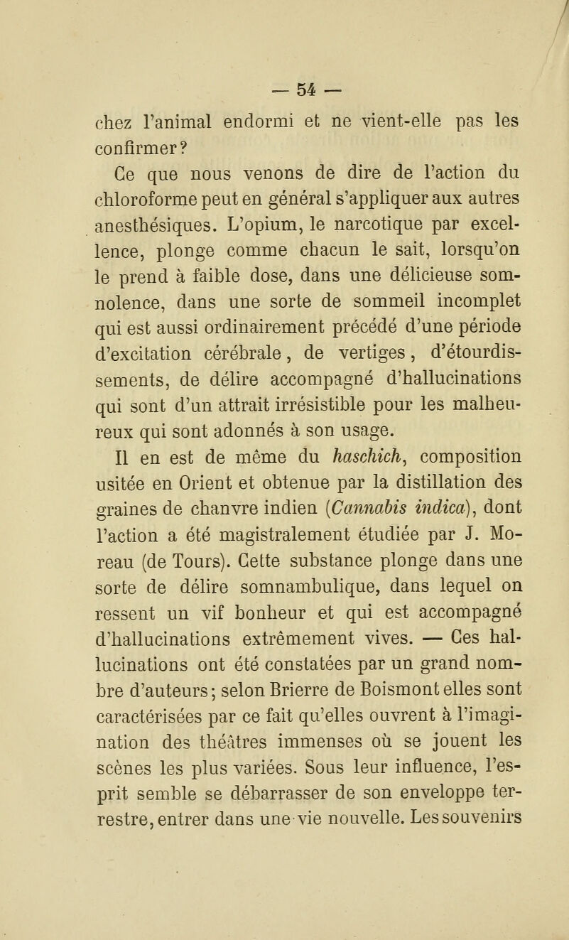 chez ranimai endormi et ne vient-elle pas les confirmer? Ce que nous venons de dire de l'action du chloroforme peut en général s'appHquer aux autres anesthésiques. L'opium, le narcotique par excel- lence, plonge comme chacun le sait, lorsqu'on le prend à faible dose, dans une déUcieuse som- nolence, dans une sorte de sommeil incomplet qui est aussi ordinairement précédé d'une période d'excitation cérébrale, de vertiges , d'étourdis- sements, de délire accompagné d'hallucinations qui sont d'un attrait irrésistible pour les malheu- reux qui sont adonnés à son usage. Il en est de même du haschich^ composition usitée en Orient et obtenue par la distillation des graines de chanvre indien [CannaMs indica)^ dont l'action a été magistralement étudiée par J. Mo- reau (de Tours). Cette substance plonge dans une sorte de délire somnambulique, dans lequel on ressent un vif bonheur et qui est accompagné d'hallucinations extrêmement vives. — Ces hal- lucinations ont été constatées par un grand nom- bre d'auteurs; selonBrierre de Boismontelles sont caractérisées par ce fait qu'elles ouvrent à l'imagi- nation des théâtres immenses où se jouent les scènes les plus variées. Sous leur influence, l'es- prit semble se débarrasser de son enveloppe ter- restre, entrer dans une-vie nouvelle. Les souvenirs