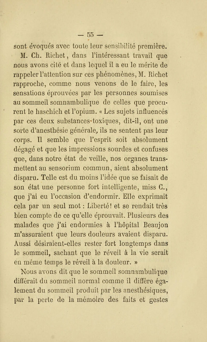 sont évoqués avec toute leur sensibilité première. M. Cil. Richet, dans l'intéressant travail que nous avons cité et clans lequel il a eu le mérite de rappeler l'attention sur ces phénomènes, M. Richet rapproche, comme nous venons de le faire, les sensations éprouvées par les personnes soumises au sommeil somnambulique de celles que procu- rent le haschich et l'opium. « Les sujets influencés par ces deux substances-toxiques, dit-il, ont une sorte d'anesthésie générale^ ils ne sentent pas leur corps. Il semble que Tesprit soit absolument dégagé et que les impressions sourdes et confuses que, dans notre état de veille, nos organes trans- mettent au sensorium commun, aient absolument disparu. Telle est du moins l'idée que se faisait de son état une personne fort intelligente, miss G., que j'ai eu l'occasion d'endormir. Elle exprimait cela par un seul mot : Liberté! et se rendait très bien compte de ce qu'elle éprouvait. Plusieurs des malades que j'ai endormies à l'hôpital Beaujon m'assuraient que leurs douleurs avaient disparu. Aussi désiraient-elles rester fort longtemps dans le sommeil, sachant que le réveil à la vie serait en même temps le réveil à la douleur. » Nous avons dit que le sommeil somnambulique différait du sommeil normal comme il diffère éga- lement du sommeil produit par les anesthésiques, par la perte de la mémoire des faits et gestes