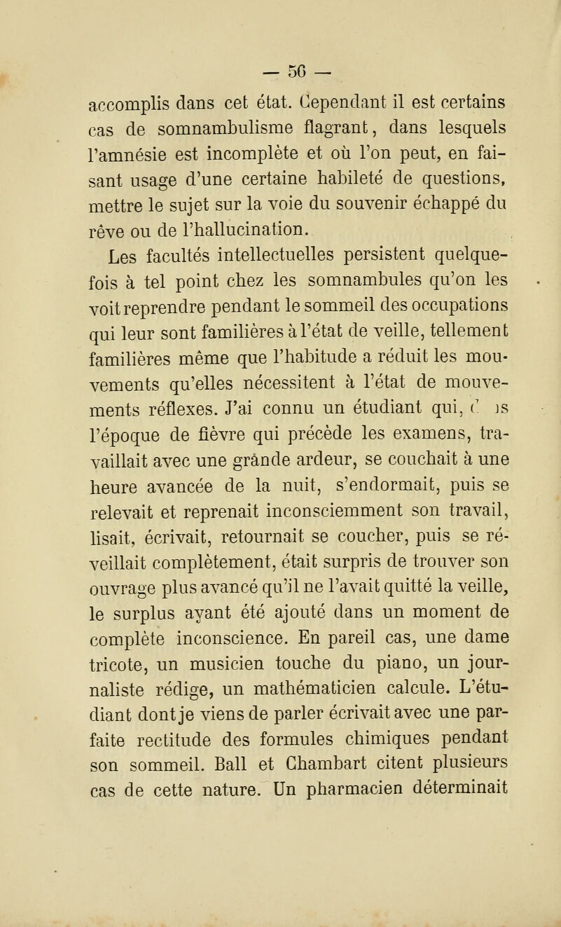 — 50 — accomplis dans cet état. Cependant il est certains cas de somnambulisme flagrant, dans lesquels l'amnésie est incomplète et où l'on peut, en fai- sant usage d'une certaine habileté de questions, mettre le sujet sur la voie du souvenir échappé du rêve ou de l'hallucination. Les facultés intellectuelles persistent quelque- fois à tel point chez les somnambules qu'on les voit reprendre pendant le sommeil des occupations qui leur sont familières à l'état de veille, tellement familières même que l'habitude a réduit les mou- vements qu'elles nécessitent à l'état de mouve- ments réflexes. J'ai connu un étudiant qui, (' js l'époque de fièvre qui précède les examens, tra- vaillait avec une grande ardeur, se couchait à une heure avancée de la nuit, s'endormait, puis se relevait et reprenait inconsciemment son travail, lisait, écrivait, retournait se coucher, puis se ré- veillait complètement, était surpris de trouver son ouvrage plus avancé qu'il ne l'avait quitté la veille, le surplus ayant été ajouté dans un moment de complète inconscience. En pareil cas, une dame tricote, un musicien touche du piano, un jour- naliste rédige, un mathématicien calcule. L'étu- diant dont je viens de parler écrivait avec une par- faite rectitude des formules chimiques pendant son sommeil. Bail et Ghambart citent plusieurs cas de cette nature. Un pharmacien déterminait