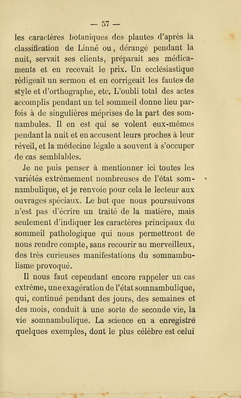 les caractères botaniques des plantes d'après la classification de Linné ou, dérangé pendant la nuit, servait ses clients, préparait ses médica- ments et en recevait le prix. Un ecclésiastique rédigeait un sermon et en corrigeait les fautes de style et d'orthographe, etc. L'oubli total des actes accomplis pendant un tel sommeil donne lieu par- fois à de singuHères méprises de la part des som- nambules. Il en est qui se volent eux-mêmes pendant la nuit et en accusent leurs proches à leur réveil, et la médecine légale a souvent à s'occuper de cas semblables. Je ne puis penser à mentionner ici toutes les variétés extrêmement nombreuses de l'état som- nambulique, et je renvoie pour cela le lecteur aux ouvrages spéciaux. Le but que nous poursuivons n'est pas d'écrire un traité de la matière, mais seulement d'indiquer les caractères principaux du sommeil pathologique qui nous permettront de nous rendre compte, sans recourir au merveilleux, des très curieuses manifestations du somnambu- hsme provoqué. Il nous faut cependant encore rappeler un cas extrême, une exagération de l'état somnambulique, qui, continué pendant des jours, des semaines et des mois, conduit à une sorte de seconde vie, la vie somnambulique. La science en a enregistré quelques exemples, dont le plus célèbre est celui