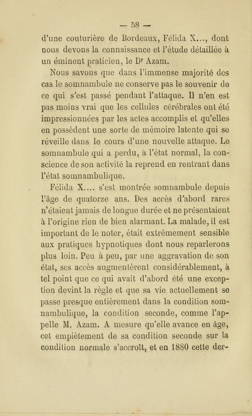 d'une couturière de Bordeaux, Félida X..., dont nous devons la connaissance et l'étude détaillée à un éminent praticien, le D'' Azam. Nous savons que dans l'immense majorité des cas le somnambule ne conserve pas le souvenir de ce qui s'est passé pendant l'attaque. Il n'en est pas moins vrai que les cellules cérébrales ont été impressionnées par les actes accomplis et qu'elles en possèdent une sorte de mémoire latente qui se réveille dans le cours d'une nouvelle attaque. Le somnambule qui a perdu, à l'état normal, la con- science de son activité la reprend en rentrant dans l'état somnambulique. Félida X.... s'est m^ontrée somnambule depuis l'âge de quatorze ans. Des accès d'abord rares n*étaient jamais de longue durée et ne présentaient à l'origine rien de bien alarmant. La malade, il est important de le noter, était extrêmement sensible aux pratiques hypnotiques dont nous reparlerons plus loin. Peu à peu, par une aggravation de son état, ses accès augmentèrent considérablement, à tel point que ce qui avait d'abord été une excep- tion devint la règle et que sa vie actuellement se passe presque entièrement dans la condition som- nambulique, la condition seconde, comme l'ap- pelle M. Azam. A mesure qu'elle avance en âge, cet empiétement de sa condition seconde sur la condition normale s'accroît, et en 1880 cette der-