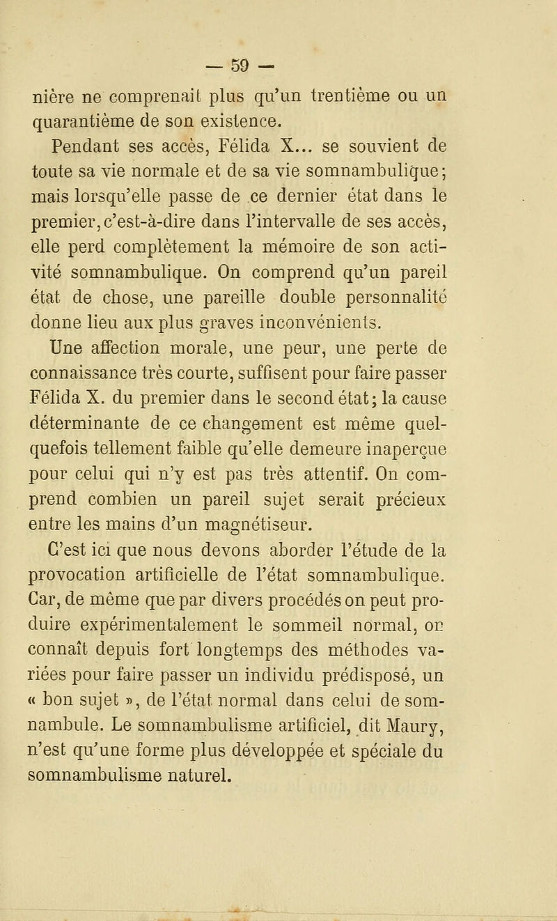 nière ne comprenait plus qu'un trentième ou un quarantième de son existence. Pendant ses accès, Félida X... se souvient de toute sa vie normale et de sa vie somnambulique; mais lorsqu'elle passe de ce dernier état dans le premier, c'est-à-dire dans l'intervalle de ses accès, elle perd complètement la mémoire de son acti- vité somnambulique. On comprend qu'un pareil état de chose, une pareille double personnalité donne lieu aux plus graves inconvénients. Une affection morale, une peur, une perte de connaissance très courte, suffisent pour faire passer Félida X. du premier dans le second état; la cause déterminante de ce changement est même quel- quefois tellement faible qu'elle demeure inaperçue pour celui qui n'y est pas très attentif. On com- prend combien un pareil sujet serait précieux entre les mains d'un magnétiseur. C'est ici que nous devons aborder l'étude de la provocation artificielle de l'état somnambulique. Car, de même que par divers procédés on peut pro- duire expérimentalement le sommeil normal, on connaît depuis fort longtemps des méthodes va- riées pour faire passer un individu prédisposé, un « bon sujet », de l'état normal dans celui de som- nambule. Le somnambulisme artificiel, dit Maury, n'est qu'une forme plus développée et spéciale du somnambulisme naturel.