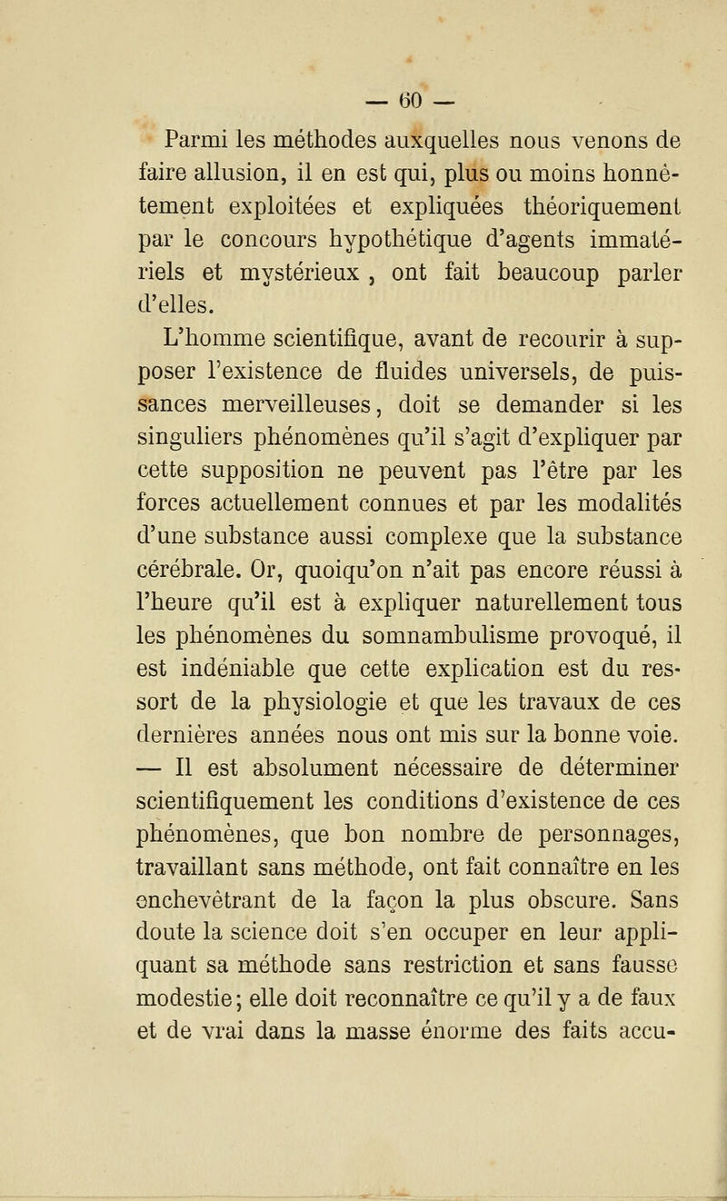 Parmi les méthodes auxquelles nous venons de faire allusion, il en est qui, plus ou moins honnê- tement exploitées et expliquées théoriquement par le concours hypothétique d'agents immaté- riels et mystérieux , ont fait beaucoup parler d'elles. L'homme scientifique, avant de recourir à sup- poser l'existence de fluides universels, de puis- sances merveilleuses, doit se demander si les singuliers phénomènes qu'il s'agit d'expliquer par cette supposition ne peuvent pas l'être par les forces actuellement connues et par les modahtés d'une substance aussi complexe que la substance cérébrale. Or, quoiqu'on n'ait pas encore réussi à l'heure qu'il est à expliquer naturellement tous les phénomènes du somnambulisme provoqué, il est indéniable que cette explication est du res- sort de la physiologie et que les travaux de ces dernières années nous ont mis sur la bonne voie. — Il est absolument nécessaire de déterminer scientifiquement les conditions d'existence de ces phénomènes, que bon nombre de personnages, travaillant sans méthode, ont fait connaître en les enchevêtrant de la façon la plus obscure. Sans doute la science doit s'en occuper en leur appli- quant sa méthode sans restriction et sans fausse modestie ; elle doit reconnaître ce qu'il y a de faux et de vrai dans la masse énorme des faits accu-