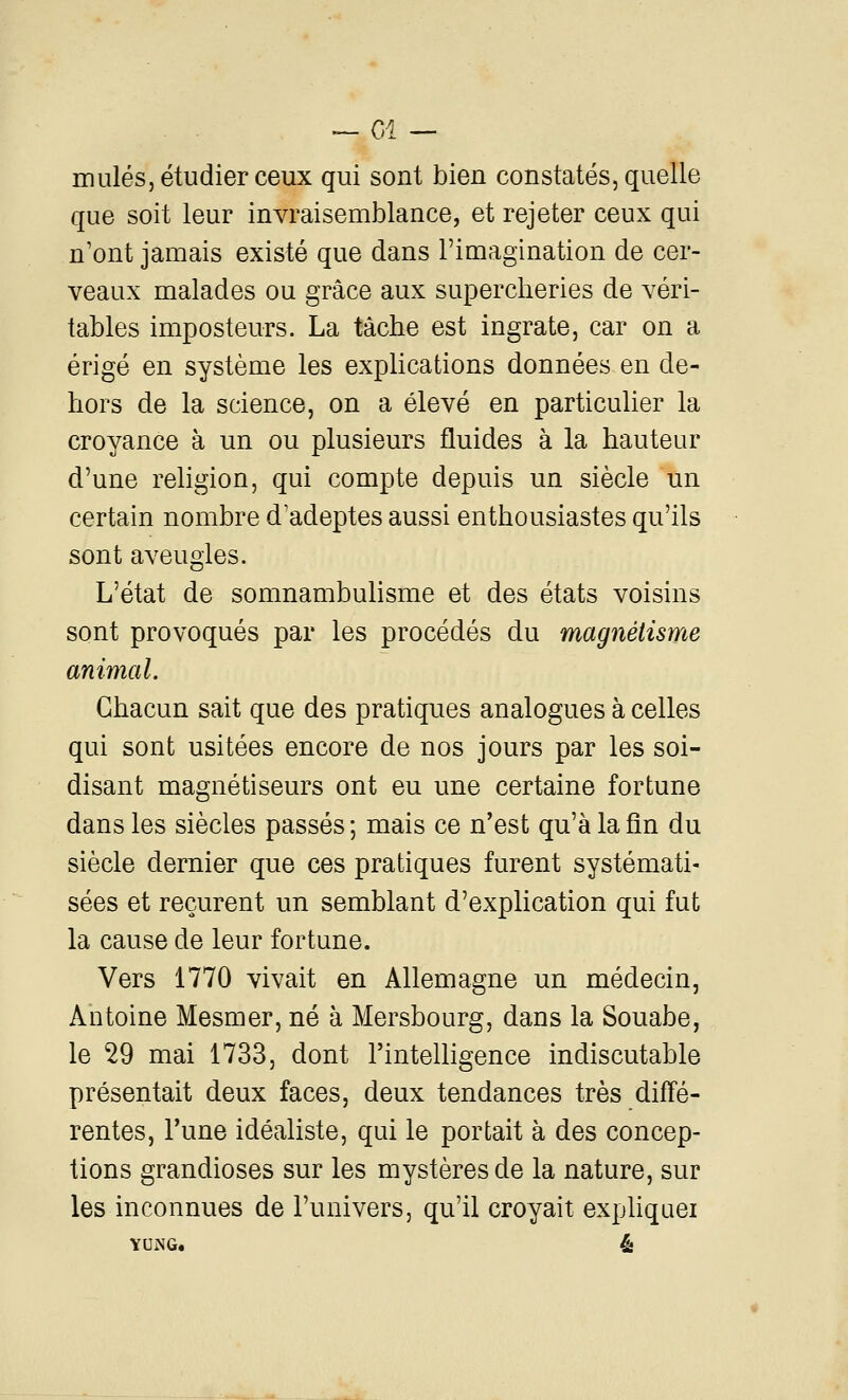 ~- Cl — mules, étudier ceux qui sont bien constatés, quelle que soit leur invraisemblance, et rejeter ceux qui n'ont jamais existé que dans l'imagination de cer- veaux malades ou grâce aux supercheries de véri- tables imposteurs. La tâche est ingrate, car on a érigé en système les explications données en de- hors de la science, on a élevé en particulier la croyance à un ou plusieurs fluides à la hauteur d'une religion, qui compte depuis un siècle un certain nombre d'adeptes aussi enthousiastes qu'ils sont aveugles. L'état de somnambulisme et des états voisins sont provoqués par les procédés du magnétisme animal. Chacun sait que des pratiques analogues à celles qui sont usitées encore de nos jours par les soi- disant magnétiseurs ont eu une certaine fortune dans les siècles passés; mais ce n'est qu'à la fin du siècle dernier que ces pratiques furent systémati- sées et reçurent un semblant d'explication qui fut la cause de leur fortune. Vers 1770 vivait en Allemagne un médecin, Antoine Mesmer, né à Mersbourg, dans la Souabe, le 29 mai 1733, dont l'inteUigence indiscutable présentait deux faces, deux tendances très diffé- rentes. Tune idéaliste, qui le portait à des concep- tions grandioses sur les mystères de la nature, sur les inconnues de l'univers, qu'il croyait expliquei YUNG. éi