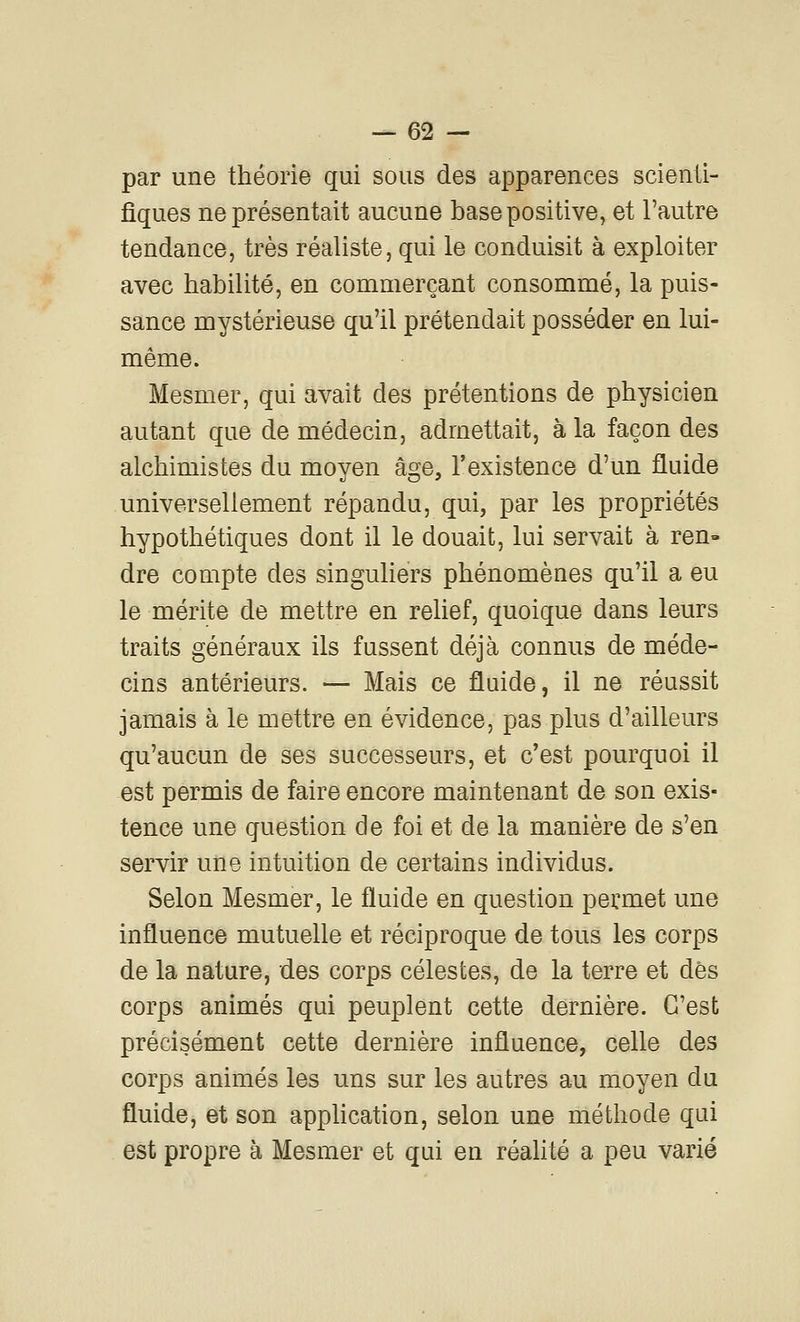 --es- par une théorie qui sous des apparences scienti- fiques ne présentait aucune base positive, et l'autre tendance, très réaliste, qui le conduisit à exploiter avec habilité, en commerçant consommé, la puis- sance mystérieuse qu'il prétendait posséder en lui- même. Mesmer, qui avait des prétentions de physicien autant que de médecin, admettait, à la façon des alchimistes du moyen âge, l'existence d'un fluide universellement répandu, qui, par les propriétés hypothétiques dont il le douait, lui servait à ren» dre compte des singuliers phénomènes qu'il a eu le mérite de mettre en relief, quoique dans leurs traits généraux ils fussent déjà connus de méde- cins antérieurs. — Mais ce fluide, il ne réussit jamais à le mettre en évidence, pas plus d'ailleurs qu'aucun de ses successeurs, et c'est pourquoi il est permis de faire encore maintenant de son exis- tence une question de foi et de la manière de s'en servir une intuition de certains individus. Selon Mesmer, le fluide en question permet une influence mutuelle et réciproque de tous les corps de la nature, des corps célestes, de la terre et dès corps animés qui peuplent cette dernière. C'est précisément cette dernière influence, celle des corps animés les uns sur les autres au moyen du fluide, et son apphcation, selon une méthode qui est propre à Mesmer et qui en réahté a peu varié