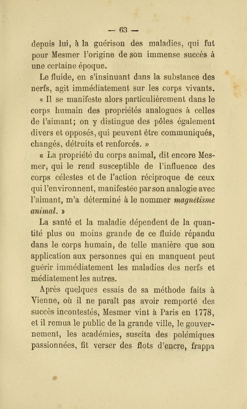 depuis lui, à la guérison des maladies, qui fut pour Mesmer l'origine de son immense succès à une certaine époque. Le fluide, en s'insinuant dans la substance des nerfs, agit immédiatement sur les corps vivants. « Il se manifeste alors particulièrement dans le corps humain des propriétés analogues à celles de l'aimant; on y distingue des pôles également divers et opposés, qui peuvent être communiqués, changés, détruits et renforcés. » « La propriété du corps animal, dit encore Mes- mer, qui le rend susceptible de l'influence des corps célestes et de l'action réciproque de ceux qui l'environnent, manifestée par son analogie avec l'aimant, m'a déterminé à le nommer magnétisme animal. » La santé et la maladie dépendent de la quan- tité plus ou moins grande de ce fluide répandu dans le corps humain, de telle manière que son application aux personnes qui en manquent peut guérir immédiatement les maladies des nerfs et médiatement les autres. Après quelques essais de sa méthode faits à Yienne, où il ne paraît pas avoir remporté des succès incontestés, Mesmer vint à Paris en 1778, et il remua le public de la grande ville, le gouver- nement, les académies, suscita des polémiques passionnées, fit verser des flots d'encre, frappa
