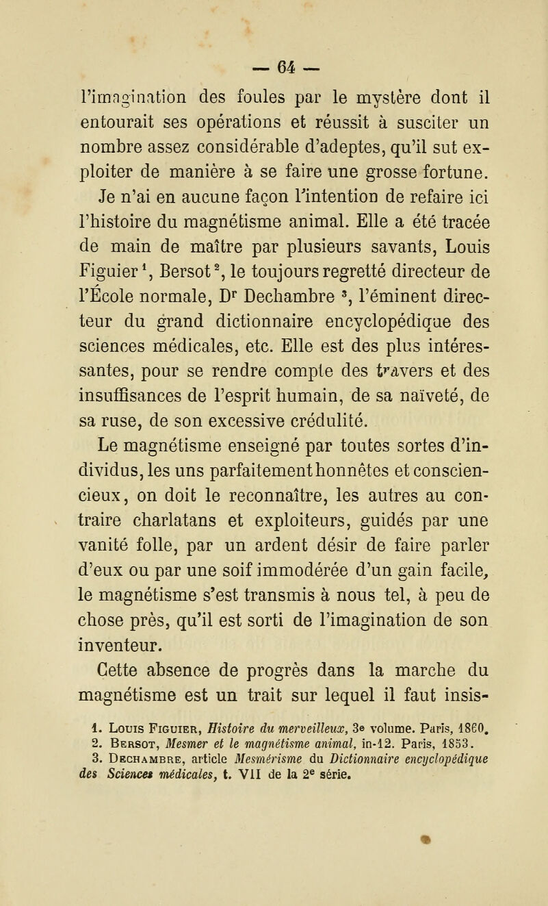 l'imngination des foules par le mystère dont il entourait ses opérations et réussit à susciter un nombre assez considérable d'adeptes, qu'il sut ex- ploiter de manière à se faire une grosse fortune. Je n'ai en aucune façon Tintention de refaire ici l'histoire du magnétisme animal. Elle a été tracée de main de maître par plusieurs savants, Louis Figuier*, Bersot% le toujours regretté directeur de l'École normale, B^ Dechambre ^ l'éminent direc- teur du grand dictionnaire encyclopédique des sciences médicales, etc. Elle est des plus intéres- santes, pour se rendre compte des t»'dvers et des insufiSsances de l'esprit humain, de sa naïveté, de sa ruse, de son excessive crédulité. Le magnétisme enseigné par toutes sortes d'in- dividus, les uns parfaitement honnêtes et conscien- cieux, on doit le reconnaître, les autres au con- traire charlatans et exploiteurs, guidés par une vanité folle, par un ardent désir de faire parler d'eux ou par une soif immodérée d'un gain facile, le magnétisme s'est transmis à nous tel, à peu de chose près, qu'il est sorti de l'imagination de son inventeur. Cette absence de progrès dans la marche du magnétisme est un trait sur lequel il faut insis- 1. Louis Figuier, Histoire du merveilleux, 3e volume. Paris, 1860, 2. Bersot, Mesmer et le magnétisme animal, in-12. Paris, 1853. 3. Dechambre, article Mesmérisme du Dictionnaire encyclopédique des Science» médicales, t. VII de la 2® série.