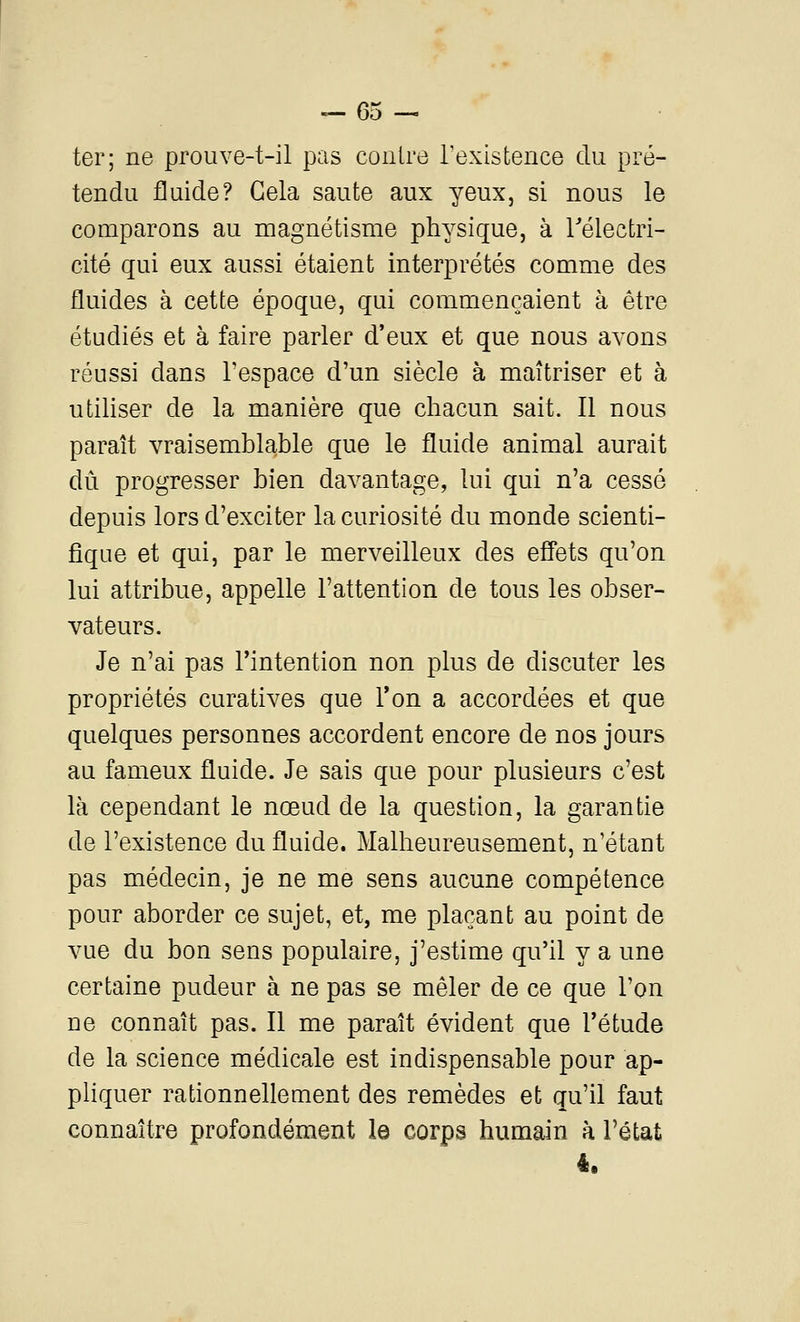 — es- ter; ne proiive-t-il pas contre l'existence du pré- tendu fluide? Gela saute aux yeux, si nous le comparons au magnétisme physique, à Télectri- cité qui eux aussi étaient interprétés comme des fluides à cette époque, qui commençaient à être étudiés et à faire parler d'eux et que nous avons réussi dans Tespace d'un siècle à maîtriser et à utiliser de la manière que chacun sait. Il nous paraît vraisemblable que le fluide animal aurait dû progresser bien davantage, lui qui n'a cessé depuis lors d'exciter la curiosité du monde scienti- fique et qui, par le merveilleux des effets qu'on lui attribue, appelle l'attention de tous les obser- vateurs. Je n'ai pas l'intention non plus de discuter les propriétés curatives que Ton a accordées et que quelques personnes accordent encore de nos jours au fameux fluide. Je sais que pour plusieurs c'est là cependant le nœud de la question, la garantie de l'existence du fluide. Malheureusement, n'étant pas médecin, je ne me sens aucune compétence pour aborder ce sujet, et, me plaçant au point de vue du bon sens populaire, j'estime qu'il y a une certaine pudeur à ne pas se mêler de ce que l'on ne connaît pas. Il me paraît évident que Tétude de la science médicale est indispensable pour ap- pliquer rationnellement des remèdes et qu'il faut connaître profondément le corps humain à l'état 4.