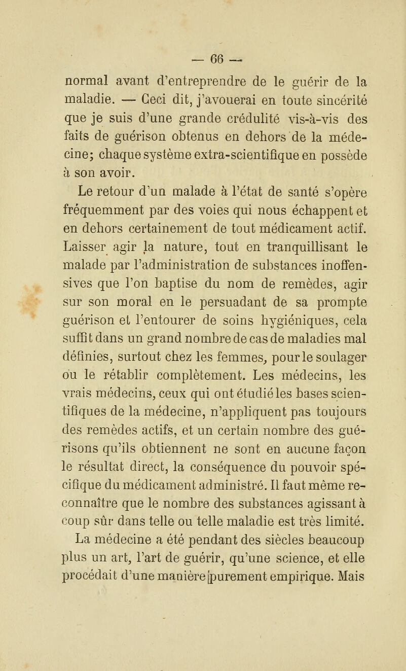 normal avant d'entreprendre de le guérir de la maladie. — Ceci dit, j'avouerai en toute sincérité que je suis d'une grande crédulité vis-à-vis des faits de guérison obtenus en dehors de la méde- cine; chaque système extra-scientifique en possède à son avoir. Le retour d un malade à l'état de santé s'opère fréquemment par des voies qui nous échappent et en dehors certainement de tout médicament actif. Laisser agir la nature, tout en tranquillisant le malade par l'administration de substances inoffen- sives que l'on baptise du nom de remèdes, agir sur son moral en le persuadant de sa prompte guérison et l'entourer de soins hygiéniques, cela suffi t dans un grand nombre de cas de maladies mal définies, surtout chez les femmes^ pour le soulager ou le rétabhr complètement. Les médecins, les vrais médecins, ceux qui ont étudié les bases scien- tifiques de la médecine, n'appliquent pas toujours des remèdes actifs, et un certain nombre des gué- risons qu'ils obtiennent ne sont en aucune façon le résultat direct, la conséquence du pouvoir spé- cifique du médicament administré. Il faut même re- connaître que le nombre des substances agissant à coup sûr dans teUe ou telle maladie est très limité. La médecine a été pendant des siècles beaucoup plus un art, l'art de guérir, qu'une science, et elle procédait d'une manière [purement empirique. Mais