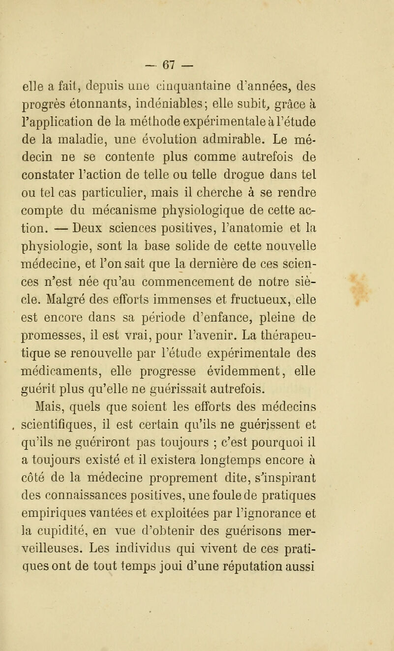 elle a fait, depuis une cinquantaine d'années, des progrès étonnants, indéniables; elle subit^ grâce à l'application de la méthode expérimentale à l'étude de la maladie, une évolution admirable. Le mé- decin ne se contente plus comme autrefois de constater l'action de telle ou telle drogue dans tel ou tel cas particulier, mais il cherche à se rendre compte du mécanisme physiologique de cette ac- tion. — Deux sciences positives, l'anatomie et la physiologie, sont la base solide de cette nouvelle médecine, et Ton sait que la dernière de ces scien- ces n'est née qu'au commencement de notre siè- cle. Malgré des efforts immenses et fructueux, elle est encore dans sa période d'enfance, pleine de promesses, il est vrai, pour l'avenir. La thérapeu- tique se renouvelle par l'étude expérimentale des médicaments, elle progresse évidemment, elle guérit plus qu'elle ne guérissait autrefois. Mais, quels que soient les efforts des médecins , scientifiques, il est certain qu'ils ne guérissent et qu'ils ne guériront pas toujours ; c'est pourquoi il a toujours existé et il existera longtemps encore à côté de la médecine proprement dite, s'inspirant des connaissances positives, une foule de pratiques empiriques vantées et exploitées par l'ignorance et la cupidité, en vue d'obtenir des guérisons mer- veilleuses. Les individus qui vivent de ces prati- ques ont de tout temps joui d'une réputation aussi