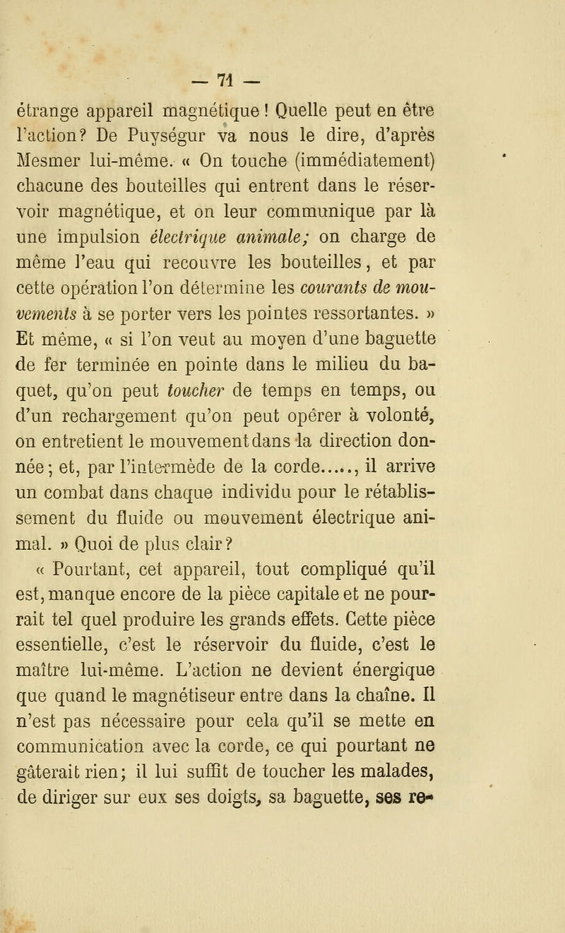 — 74 — étrange appareil magnétique ! Quelle peut en être l'action? De Puységur va nous le dire, d'après Mesmer lui-même. « On touche (immédiatement) chacune des bouteilles qui entrent dans le réser- voir magnétique, et on leur communique par là une impulsion électrique animale; on charge de même l'eau qui recouvre les bouteilles, et par cette opération l'on détermine les courants de mou- vements h se porter vers les pointes ressortantes. )> Et même, « si l'on veut au moyen d'une baguette de fer terminée en pointe dans le milieu du ba- quet, qu'on peut toucher de temps en temps, ou d'un rechargement qu'on peut opérer à volonté, on entretient le mouvement dans la direction don- née; et, par l'inte-rmède de la corde , il arrive un combat dans chaque individu pour le rétablis- sement du fluide ou mouvement électrique ani- mal. » Quoi de plus clair? « Pourtant, cet appareil, tout compHqué qu'il est, manque encore de la pièce capitale et ne pour- rait tel quel produire les grands effets. Cette pièce essentielle, c'est le réservoir du fluide, c'est le maître lui-même. L'action ne devient énergique que quand le magnétiseur entre dans la chaîne. Il n'est pas nécessaire pour cela qu'il se mette en communication avec la corde, ce qui pourtant ne gâterait rien; il lui sufQt de toucher les malades, de diriger sur eux ses doigts, sa baguette, ses re-