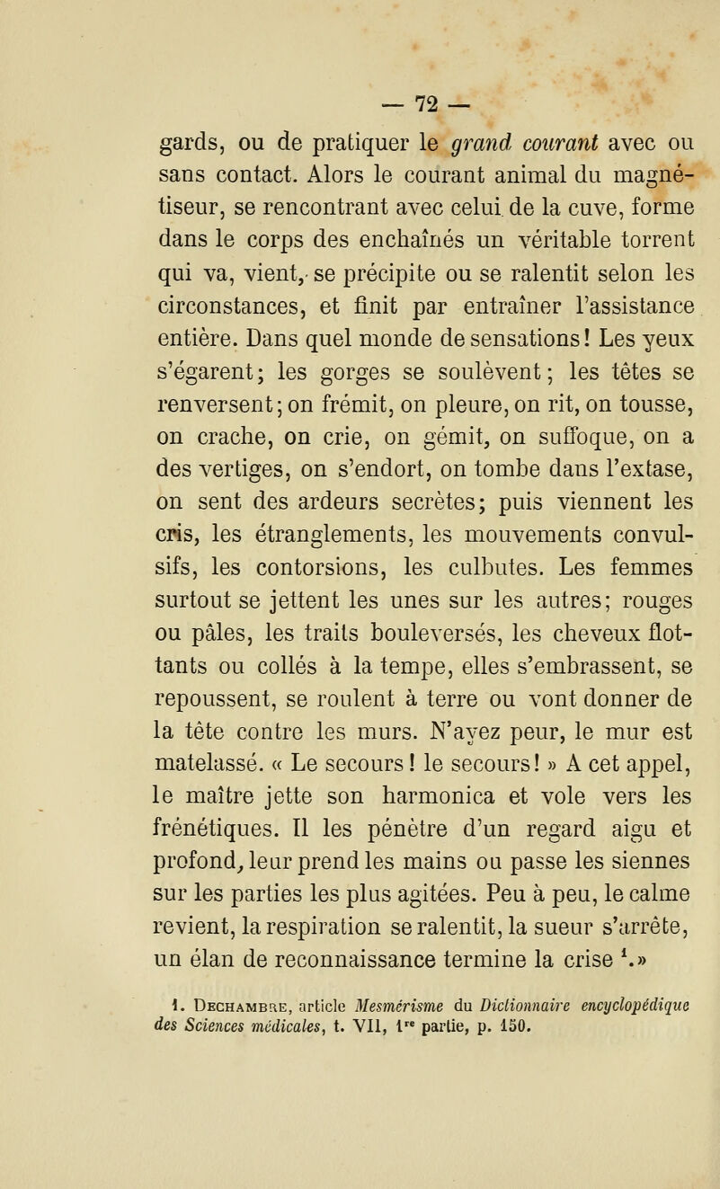 gards, ou de pratiquer le grand courant avec ou sans contact. Alors le courant animal du magné- tiseur, se rencontrant avec celui de la cuve, forme dans le corps des enchaînés un véritable torrent qui va, vient,- se précipite ou se ralentit selon les circonstances, et finit par entraîner l'assistance entière. Dans quel monde de sensations! Les yeux s'égarent; les gorges se soulèvent; les têtes se renversent ; on frémit, on pleure, on rit, on tousse, on crache, on crie, on gémit, on suffoque, on a des vertiges, on s'endort, on tombe dans l'extase, on sent des ardeurs secrètes; puis viennent les cris, les étranglements, les mouvements convul- sifs, les contorsions, les culbutes. Les femmes surtout se jettent les unes sur les autres; rouges ou pâles, les traits bouleversés, les cheveux flot- tants ou collés à la tempe, elles s'embrassent, se repoussent, se roulent à terre ou vont donner de la tête contre les murs. N'ayez peur, le mur est matelassé. « Le secours ! le secours! » A cet appel, le maître jette son harmonica et vole vers les frénétiques. Il les pénètre d'un regard aigu et profond^ leur prend les mains oa passe les siennes sur les parties les plus agitées. Peu à peu, le calme revient, la respiration se ralentit, la sueur s'arrête, un élan de reconnaissance termine la crise *.» 1. Dechamblie, article Mesmérisme du Dictionnaire encyclopédique des Sciences médicales, t. Vil, l partie, p. 150.