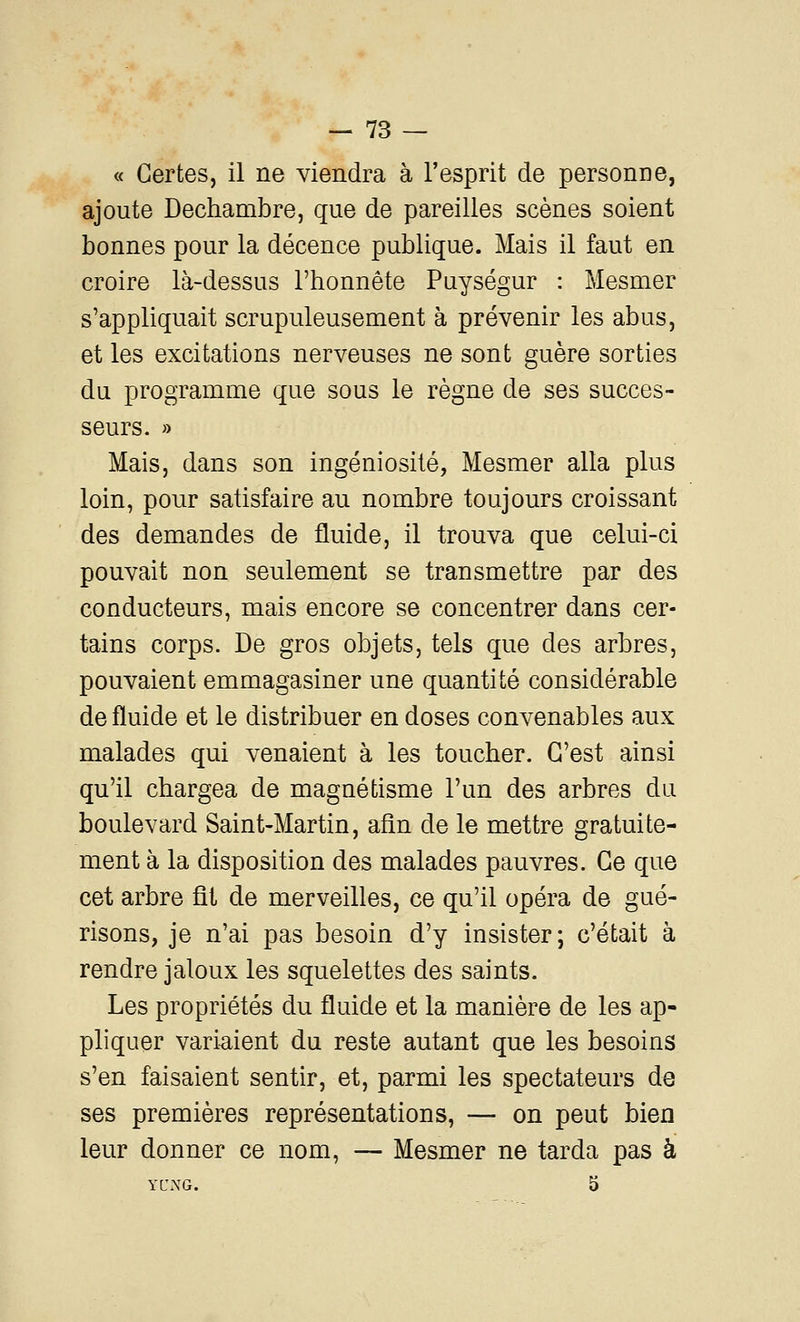 « Certes, il ne viendra à l'esprit de personne, ajoute Dechambre, que de pareilles scènes soient bonnes pour la décence publique. Mais il faut en croire là-dessus l'honnête Puységur : Mesmer s'appliquait scrupuleusement à prévenir les abus, et les excitations nerveuses ne sont guère sorties du programme que sous le règne de ses succes- seurs. » Mais, dans son ingéniosité, Mesmer alla plus loin, pour satisfaire au nombre toujours croissant des demandes de fluide, il trouva que celui-ci pouvait non seulement se transmettre par des conducteurs, mais encore se concentrer dans cer- tains corps. De gros objets, tels que des arbres, pouvaient emmagasiner une quantité considérable de fluide et le distribuer en doses convenables aux malades qui venaient à les toucher. C'est ainsi qu'il chargea de magnétisme l'un des arbres du boulevard Saint-Martin, afin de le mettre gratuite- ment à la disposition des malades pauvres. Ce que cet arbre fit de merveilles, ce qu'il opéra de gué- risons, je n'ai pas besoin d'y insister; c'était à rendre jaloux les squelettes des saints. Les propriétés du fluide et la manière de les ap- pliquer variaient du reste autant que les besoins s'en faisaient sentir, et, parmi les spectateurs de ses premières représentations, — on peut bien leur donner ce nom, — Mesmer ne tarda pas à