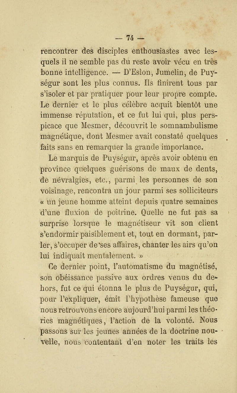rencontrer des disciples enthousiastes avec les- quels il ne semble pas du reste avoir vécu en très bonne intelligence. — D'Eslon, Jumelin, de Puy- ségur sont les plus connus. Ils finirent tous par s'isoler et par pratiquer pour leur propre compte. Le dernier et le plus célèbre acquit bientôt une immense réputation, et ce fut lui qui, plus pers- picace que Mesmer, découvrit le somnambulisme magnétique, dont Mesmer avait constaté quelques faits sans en remarquer la grande importance. Le marquis de Puységur, après avoir obtenu en province quelques guérisons de maux de dents, de névralgies, etc, parmi les personnes de son voisinage, rencontra un jour parmi ses solliciteurs « un jeune homme atteint depuis quatre semaines d'une fluxion de poitrine. Quelle ne fut pas sa surprise lorsque le magnétiseur vit son client s'endormir paisiblement et, tout en dormant, par- ler, s'occuper de'ses affaires, chanter les airs qu'on lui indiquait mentalement. » Ce dernier point, Tautomatisme du magnétisé, son obéissance passive aux ordres venus du de** hors, fut ce qui étonna le plus de Puységur, qui, pour l'expliquer, émit l'hypothèse fameuse que nous retrouvons encore aujourd'hui parmi les théo- ries magnétiques, l'action de la volonté. Nous passons sur les jeunes années de la doctrine nou- velle, nous contentant d'en noter les traits les