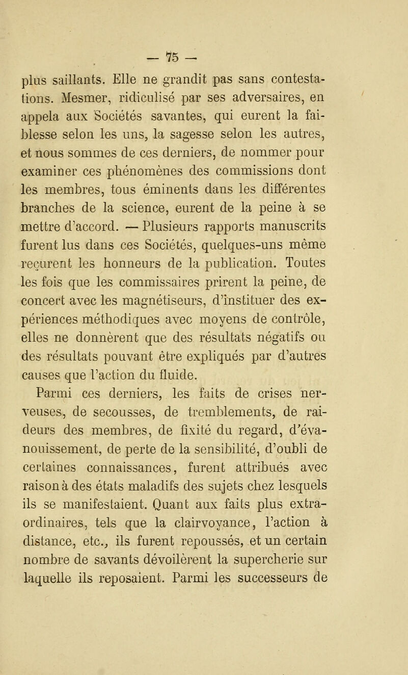 plus saillants. Elle ne grandit pas sans contesta- tions. Mesmer, ridiculisé par ses adversaires, en appela aux Sociétés savantes, qui eurent la fai- blesse selon les uns, la sagesse selon les autres, et nous sommes de ces derniers, de nommer pour examiner ces phénomènes des commissions dont les membres, tous éminents dans les différentes branches de la science, eurent de la peine à se mettre d'accord. — Plusieurs rapports manuscrits furent lus dans ces Sociétés, quelques-uns même reçurent les honneurs de la publication. Toutes les fois que les commissaires prirent la peine, de concert avec les magnétiseurs, d'instituer des ex- périences méthodiques avec moyens de contrôle, elles ne donnèrent que des résultats négatifs ou des résultats pouvant être expliqués par d'autres causes que l'action du fluide. Parmi ces derniers, les faits de crises ner- veuses, de secousses, de tremblements, de rai- deurs des membres, de fixité du regard, d'éva- nouissement, de perte de la sensibilité, d'oubli de certaines connaissances, furent attribués avec raison à des états maladifs des sujets chez lesquels ils se manifestaient. Quant aux faits plus extra- ordinaires, tels que la clairvoyance, l'action à distance, etc.^ ils furent repoussés, et un certain nombre de savants dévoilèrent la supercherie sur laquelle ils reposaient. Parmi les successeurs de
