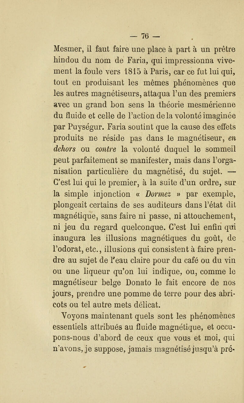 Mesmer, il faut faire une place à part à un prêtre hindou du nom de Faria, qui impressionna vive- ment la foule vers 1815 à Paris, car ce fut lui qui, tout en produisant les mêmes phénomènes que les autres magnétiseurs, attaqua l'un des premiers avec un grand bon sens la théorie mesmérienne du fluide et celle de l'action de la volonté imaginée par Puységur. Faria soutint que la cause des effets produits ne réside pas dans le magnétiseur, en dehors ou contre la volonté duquel le sommeil peut parfaitement se manifester, mais dans l'orga- nisation particulière du magnétisé, du sujet. — C'est lui qui le premier, à la suite d'un ordre, sur la simple injonction « Dormez » par exemple, plongeait certains de ses auditeurs dans l'état dit magnétique, sans faire ni passe, ni attouchement, ni jeu du regard quelconque. C'est lui enfin qui inaugura les illusions magnétiques du goût, de l'odorat, etc., illusions qui consistent à faire pren- dre au sujet de l'eau claire pour du café ou du vin ou une liqueur qu'on lui indique, ou, comme le magnétiseur belge Donato le fait encore de nos jours, prendre une pomme de terre pour des abri- cots ou tel autre mets délicat. Voyons maintenant quels sont les phénomènes essentiels attribués au fluide magnétique, et occu- pons-nous d'abord de ceux que vous et moi, qui n'avons, je suppose, jamais magnétisé jusqu'à pré-