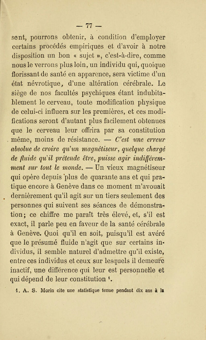 sent, pourrons obtenir, à condition d'employer certains procédés empiriques et d'avoir à notre disposition un bon « sujet », c'est-à-dire, comme nous le verrons plus loin, un individu qui, quoique florissant de santé en apparence, sera victime d'un état névrotique, d'une altération cérébrale. Le siège de nos facultés psychiques étant indubita- blement le cerveau, toute modification physique de celui-ci influera sur les premières, et ces modi- fications seront d'autant plus facilement obtenues que le cerveau leur offrira par sa constitution même, moins de résistance. — C'est une erreur absolue de croire qiûun magnétiseur, quelque chargé de fluide qu'il 'prétende être^ puisse agir indifférem- ment sur tout le monde. — Un vieux magnétiseur qui opère depuis 'plus de quarante ans et qui pra- tique encore à Genève dans ce moment m'avouait dernièrement qu'il agit sur un tiers seulement des personnes qui suivent ses séances de démonstra- tion; ce chiffre me paraît très élevé, et, s'il est exact, il parle peu en faveur de la santé cérébrale à Genève. Quoi qu'il en soit, puisqu'il est avéré que le présumé fluide n'agit que sur certains in- dividus, il semble naturel d'admettre qu'il existe, entre ces individus et ceux sur lesquels il demeure inactif, une différence qui leur est personnelle et qui dépend de leur constitution *. 1. A. s. Morin cite une statistique tenue pendant dix ans à la