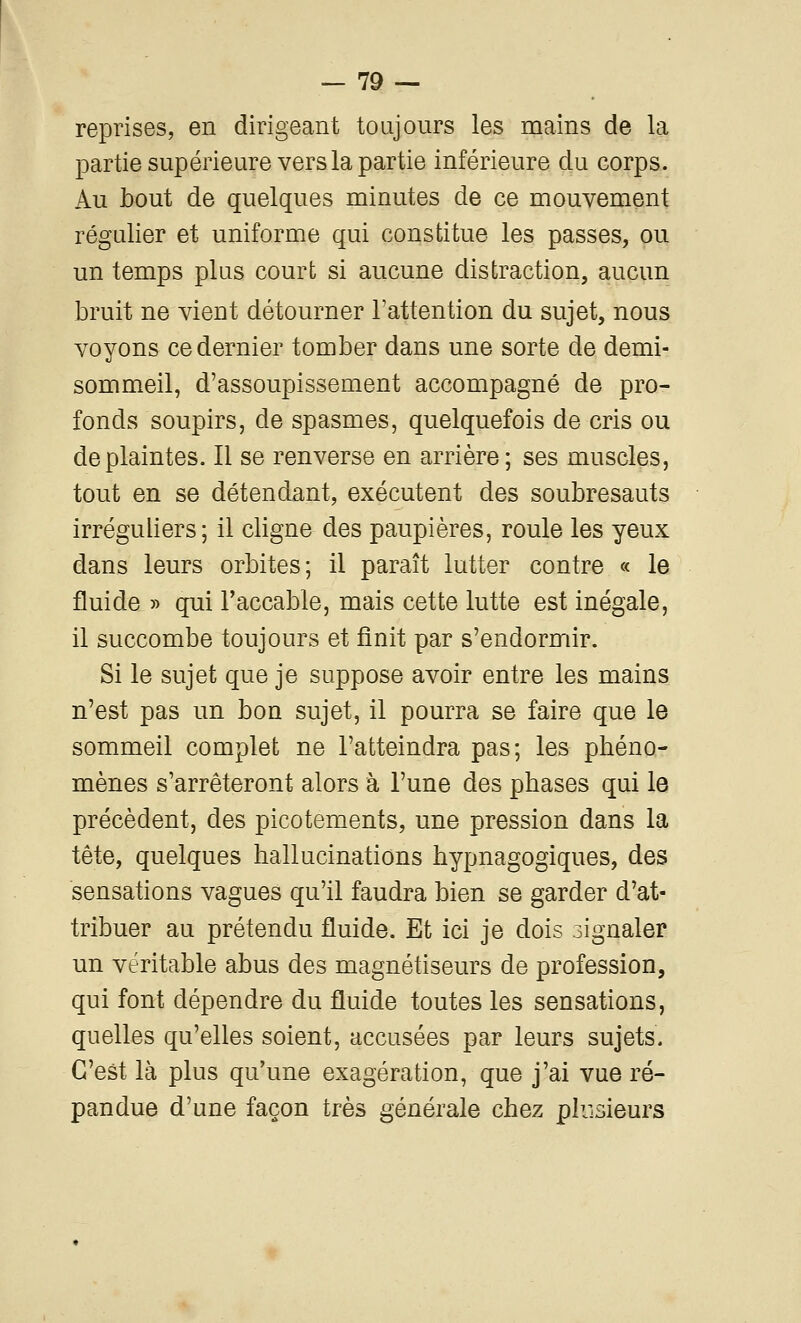 reprises, en dirigeant toujours les mains de la partie supérieure vers la partie inférieure du corps. Au bout de quelques minutes de ce mouvement régulier et uniforme qui constitue les passes, ou un temps plus court si aucune distraction, aucun bruit ne vient détourner l'attention du sujet, nous voyons ce dernier tomber dans une sorte de demi- sommeil, d'assoupissement accompagné de pro- fonds soupirs, de spasmes, quelquefois de cris ou de plaintes. Il se renverse en arrière; ses muscles, tout en se détendant, exécutent des soubresauts irréguliers; il cligne des paupières, roule les yeux dans leurs orbites; il paraît lutter contre « le fluide » qui l'accable, mais cette lutte est inégale, il succombe toujours et finit par s'endormir. Si le sujet que je suppose avoir entre les mains n'est pas un bon sujet, il pourra se faire que le sommeil complet ne l'atteindra pas; les phéno- mènes s'arrêteront alors à l'une des phases qui le précèdent, des picotements, une pression dans la tête, quelques hallucinations hypnagogiques, des sensations vagues qu'il faudra bien se garder d'at- tribuer au prétendu fluide. Et ici je dois signaler un véritable abus des magnétiseurs de profession, qui font dépendre du fluide toutes les sensations, quelles qu'elles soient, accusées par leurs sujets. C'est là plus qu'une exagération, que j'ai vue ré- pandue d'une façon très générale chez plusieurs