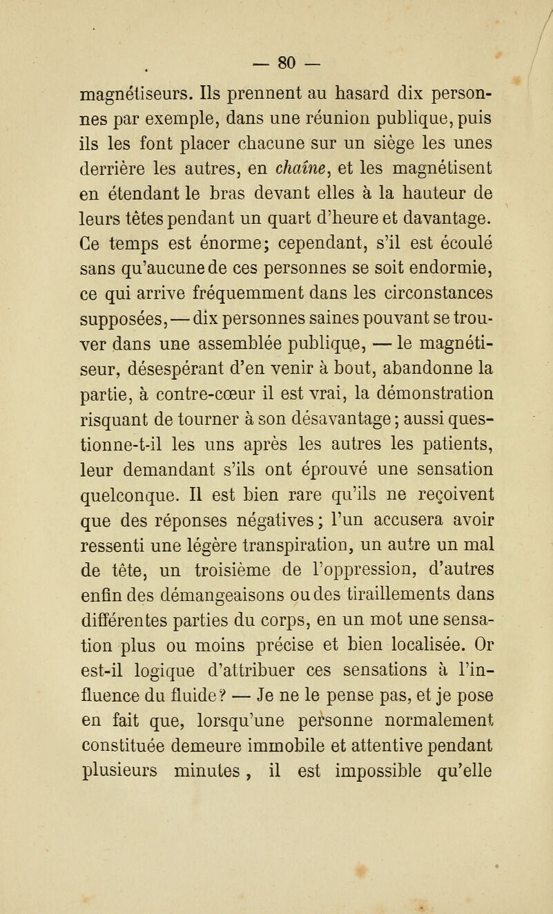 magnétiseurs. Ils prennent au hasard dix person- nes par exemple, dans une réunion publique, puis ils les font placer chacune sur un siège les unes derrière les autres, en chaîne^ et les magnétisent en étendant le bras devant elles à la hauteur de leurs tètes pendant un quart d'heure et davantage. Ce temps est énorme; cependant, s'il est écoulé sans qu'aucune de ces personnes se soit endormie, ce qui arrive fréquemment dans les circonstances supposées, — dix personnes saines pouvant se trou- ver dans une assemblée publique, — le magnéti- seur, désespérant d'en venir à bout, abandonne la partie, à contre-cœur il est vrai, la démonstration risquant de tourner à son désavantage ; aussi ques- tionne-t-il les uns après les autres les patients, leur demandant s'ils ont éprouvé une sensation quelconque. Il est bien rare qu'ils ne reçoivent que des réponses négatives ; l'un accusera avoir ressenti une légère transpiration, un autre un mal de tête, un troisième de l'oppression, d'autres enfin des démangeaisons ou des tiraillements dans différentes parties du corps, en un mot une sensa- tion plus ou moins précise et bien localisée. Or est-il logique d'attribuer ces sensations à l'in- fluence du fluide? — Je ne le pense pas, et je pose en fait que, lorsqu'une personne normalement constituée demeure immobile et attentive pendant plusieurs minutes, il est impossible qu'elle