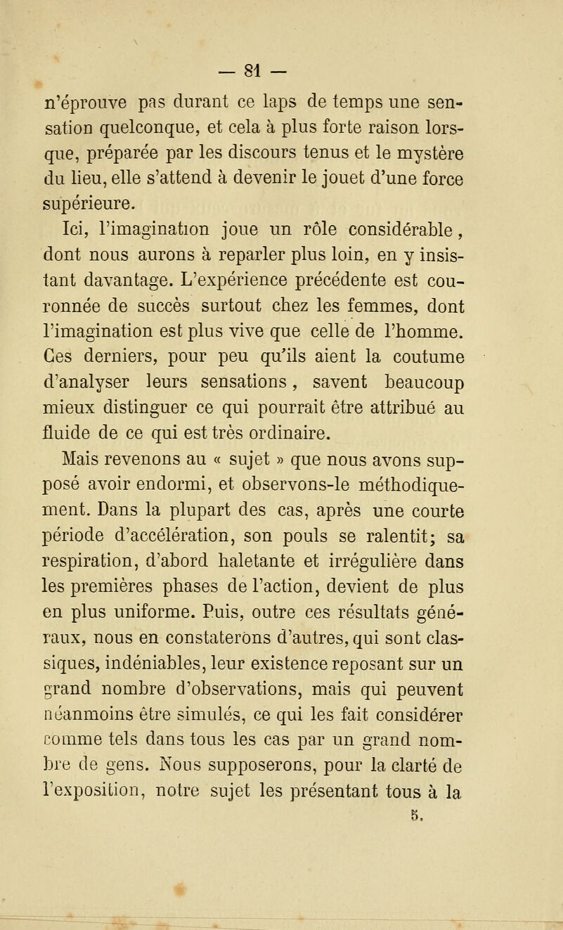 — 81 — n'éprouve pas durant ce laps de temps une sen- sation quelconque, et cela à plus forte raison lors- que, préparée par les discours tenus et le mystère du lieu, elle s'attend à devenir le jouet d'une force supérieure. Ici, l'imagination joue un rôle considérable, dont nous aurons à reparler plus loin, en y insis- tant davantage. L'expérience précédente est cou- ronnée de succès surtout chez les femmes, dont l'imagination est plus vive que celle de l'homme. Ces derniers, pour peu qu'ils aient la coutume d'analyser leurs sensations, savent beaucoup mieux distinguer ce qui pourrait être attribué au fluide de ce qui est très ordinaire. Mais revenons au « sujet » que nous avons sup- posé avoir endormi, et observons-le méthodique- ment. Dans la plupart des cas, après une courte période d'accélération, son pouls se ralentit; sa respiration, d'abord haletante et irréguhère dans les premières phases de l'action, devient de plus en plus uniforme. Puis, outre ces résultats géné- raux, nous en constaterons d'autres, qui sont clas- siques, indéniables, leur existence reposant sur un grand nombre d'observations, mais qui peuvent néanmoins être simulés, ce qui les fait considérer comme tels dans tous les cas par un grand nom- bre de gens. Nous supposerons, pour la clarté de l'exposition, notre sujet les présentant tous à la