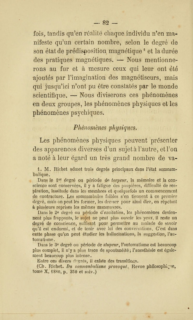 fois^ tandis qu'en réalité chaque individu n'en ma- nifeste qu'un certain nombre, selon le degré de son état de prédisposition magnétique * et la durée des pratiques magnétiques. — Nous mentionne- rons au fur et à mesure ceux qui leur ont été ajoutés par l'imagination des magnétiseurs, mais qui jusqu'ici n'ont pu être constatés par le monde scientifique. —- Nous diviserons ces phénomènes en deux groupes, les phénomènes physiques et les phénomènes psychiques. Phénomènes physiques. Les phénomènes physiques peuvent présenter des apparences diverses d'un sujet à l'autre, et l'on a noté à leur égard un très grand nombre de va- 1. M, Richet admet trois degrés principaux dans l'état somnam- bulique. Dans le l^r degré ou période de torpeur^ la mémoire et la con- science sont conservées, il y a fatigue des paupières, difficulté de res- piration, lassitude dans les membres et quelquefois un commencement de contracture. Les somnambules faibles s'en tiennent à ce premier degré, mais on peut les former, les dre-ser pour ainsi dire, en répétant à plusieurs reprises les mêmes manœuvres. Dans le 2e degré ou période d'excitation, les phénomènes devien- nent plus frappants, le sujet ne peut plus ouvrir les yenx, il reste un degré de conscience, suffisant pour permettre au malade de savoir qu'il est endormi, et de tenir avec lui des conversations. C'est dans cette phase qu'on peut étudier les hallucinations, la suggestion, l'au- tomatisme. Dans le 3^ degré ou période de stupeur, l'automatisme est beaucoup plus complet, il n'y a plus trace de spontanéité; l'anesthésie est égale- ment beaucoup plus intense. Entre ces divers d'agrès, il existe des transitions. (Gb. Richet. Du somnambulisme provoqué. Revue philosophI;;^'ie, tome X, 1880, p. 350 et suiv.)
