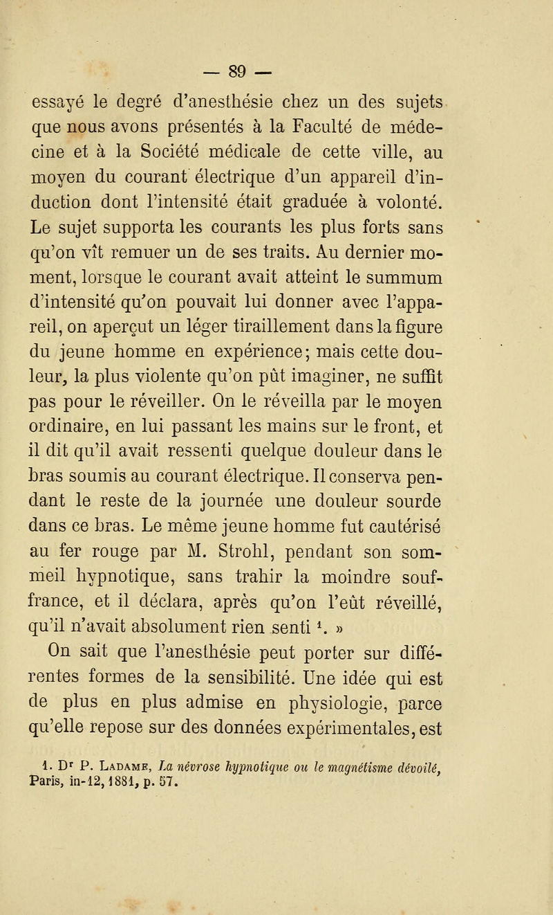 essayé le degré d'anesthésie chez un des sujets que nous avons présentés à la Faculté de méde- cine et à la Société médicale de cette ville, au moyen du courant électrique d'un appareil d'in- duction dont l'intensité était graduée à volonté. Le sujet supporta les courants les plus forts sans qu'on vît remuer un de ses traits. Au dernier mo- ment, lorsque le courant avait atteint le summum d'intensité qu'on pouvait lui donner avec l'appa- reil, on aperçut un léger tiraillement dans la figure du jeune homme en expérience ; mais cette dou- leur, la plus violente qu'on pût imaginer, ne suffit pas pour le réveiller. On le réveilla par le moyen ordinaire, en lui passant les mains sur le front, et il dit qu'il avait ressenti quelque douleur dans le bras soumis au courant électrique. Il conserva pen- dant le reste de la journée une douleur sourde dans ce bras. Le même jeune homme fut cautérisé au fer rouge par M. Strohl, pendant son som- meil hypnotique, sans trahir la moindre souf- france, et il déclara, après qu'on l'eût réveillé, qu'il n'avait absolument rien senti K » On sait que l'anesthésie peut porter sur diffé- rentes formes de la sensibilité. Une idée qui est de plus en plus admise en physiologie, parce qu'elle repose sur des données expérimentales, est 1. Dr P. Ladame, La névrose hypnotique ou le magnétisme dévoilé, Paris, m-12,1881,p. 57.