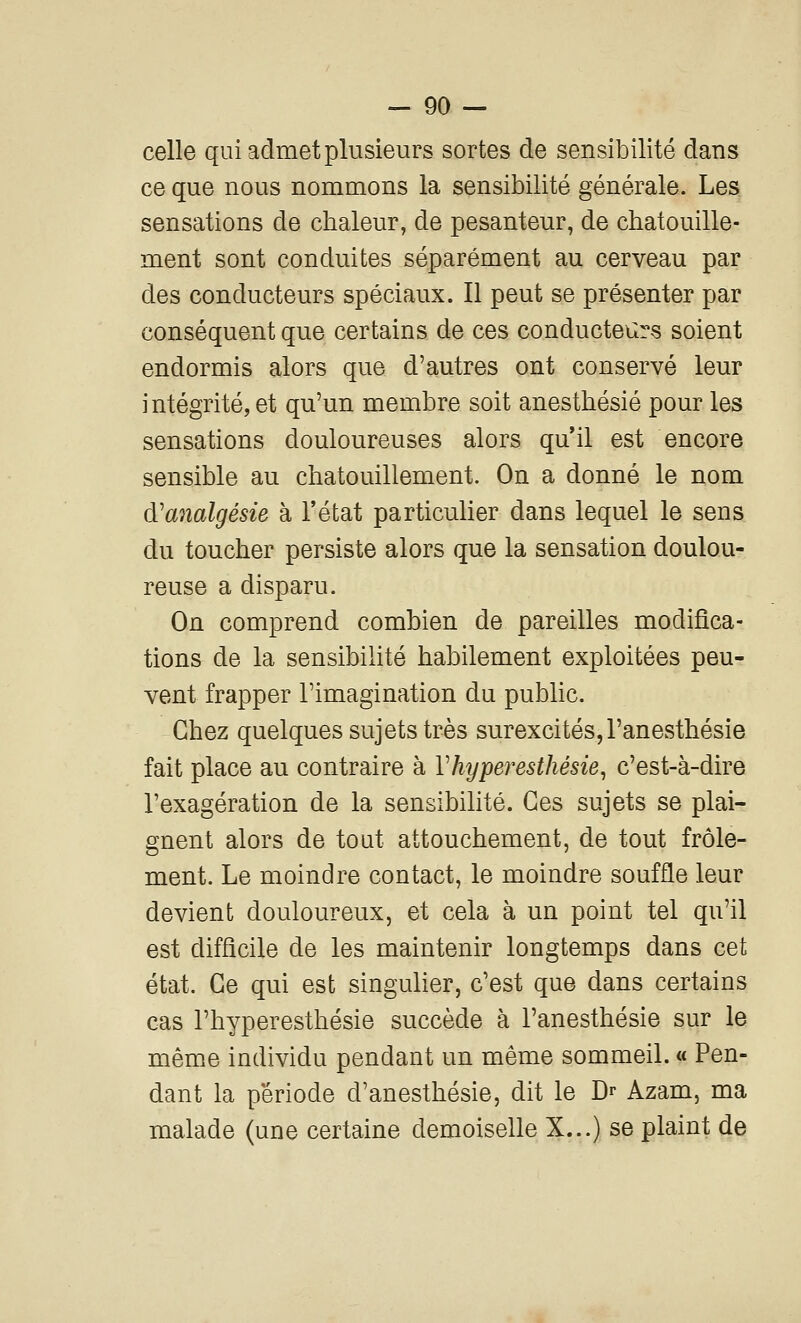 celle qui admet plusieurs sortes de sensibilité dans ce que nous nommons la sensibilité générale. Les sensations de chaleur, de pesanteur, de chatouille- ment sont conduites séparément au cerveau par des conducteurs spéciaux. Il peut se présenter par conséquent que certains de ces conducteurs soient endormis alors que d'autres ont conservé leur intégrité, et qu'un membre soit anesthésié pour les sensations douloureuses alors quil est encore sensible au chatouillement. On a donné le nom d'analgésie h l'état particulier dans lequel le sens du toucher persiste alors que la sensation doulou- reuse a disparu. On comprend combien de pareilles modifica- tions de la sensibilité habilement exploitées peu- vent frapper l'imagination du public. Chez quelques sujets très surexcités,l'anesthésie fait place au contraire à Vhyperesthésie^ c'est-à-dire l'exagération de la sensibilité. Ces sujets se plai- gnent alors de tout attouchement, de tout frôle- ment. Le moindre contact, le moindre souffle leur devient douloureux, et cela à un point tel qu'il est difficile de les maintenir longtemps dans cet état. Ce qui est singulier, c'est que dans certains cas l'hyperesthésie succède à l'anesthésie sur le même individu pendant un même sommeil. « Pen- dant la période d'anesthésie, dit le Dr Azam, ma malade (une certaine demoiselle X...) se plaint de