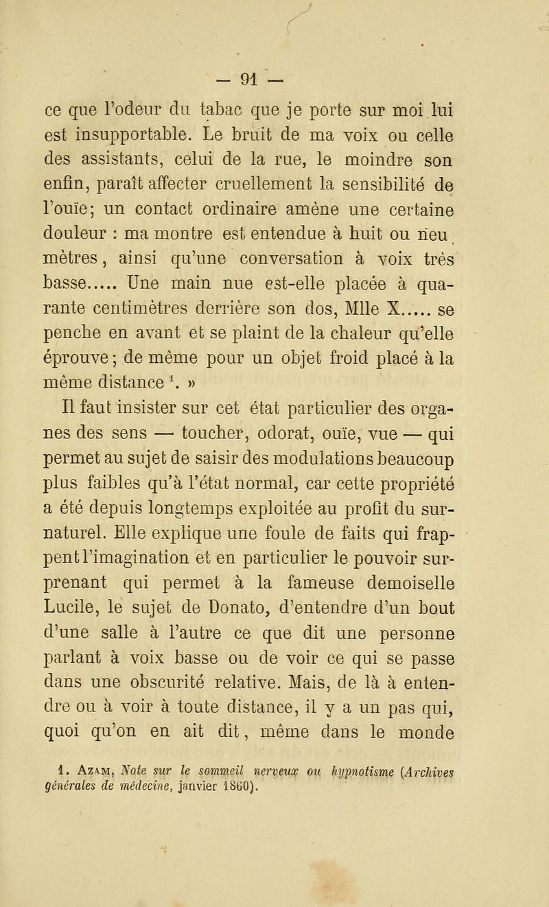 ce que l'odeur du tabac que je porte sur moi lui est insupportable. Le bruit de ma voix ou celle des assistants, celui de la rue, le moindre son enfin, paraît affecter cruellement la sensibilité de l'ouïe; un contact ordinaire amène une certaine douleur : ma montre est entendue à huit ou neu mètres, ainsi qu'une conversation à voix très basse Une main nue est-elle placée à qua- rante centimètres derrière son dos, Mlle X se penche en avant et se plaint de la chaleur qu'elle éprouve; de même pour un objet froid placé à la même distance ^ » Il faut insister sur cet état parti cuber des orga- nes des sens — toucher, odorat, ouïe, vue — qui permet au sujet de saisir des modulations beaucoup plus faibles qu'à l'état normal, car cette propriété a été depuis longtemps exploitée au profit du sur- naturel. Elle explique une foule de faits qui frap- pent l'imagination et en particulier le pouvoir sur- prenant qui permet à la fameuse demoiselle Lucile, le sujet de Donato, d'entendre d'un bout d'une salle à l'autre ce que dit une personne parlant à voix basse ou de voir ce qui se passe dans une obscurité relative. Mais, de là à enten- dre ou à voir à toute distance, il y a un pas qui, quoi qu'on en ait dit, même dans le monde 1. AzAivi, Note sur le sommeil nerveux ou hypnotisme {Archives générales de médecine, janvier 1860).