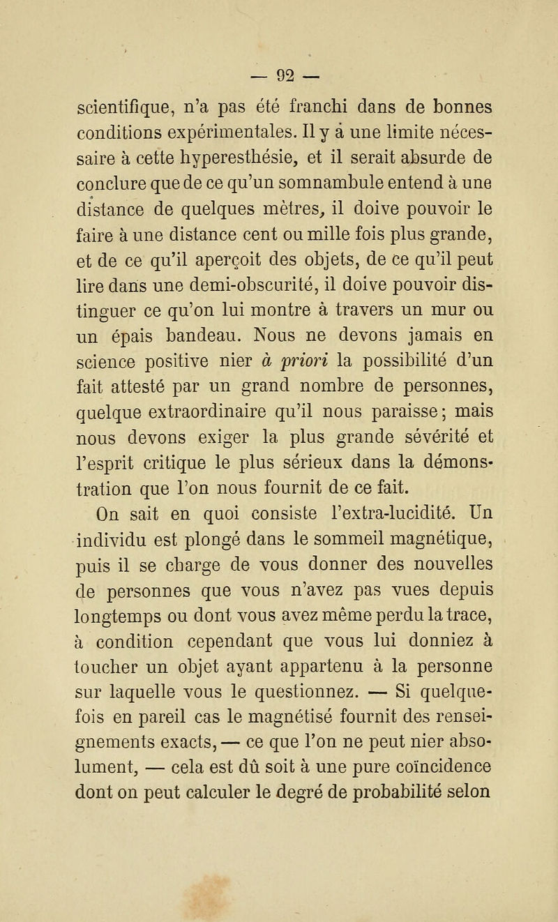 scientifique, n'a pas été franchi dans de bonnes conditions expérimentales. Il y â une limite néces- saire à cette hyperesthésie, et il serait absurde de conclure que de ce qu'un somnambule entend à une distance de quelques mètres^ il doive pouvoir le faire à une distance cent ou mille fois plus grande, et de ce qu'il aperçoit des objets, de ce qu'il peut lire dans une demi-obscurité, il doive pouvoir dis- tinguer ce qu'on lui montre à travers un mur ou un épais bandeau. Nous ne devons jamais en science positive nier à priori la possibilité d'un fait attesté par un grand nombre de personnes, quelque extraordinaire qu'il nous paraisse ; mais nous devons exiger la plus grande sévérité et l'esprit critique le plus sérieux dans la démons- tration que l'on nous fournit de ce fait. On sait en quoi consiste l'extra-lucidité. Un individu est plongé dans le sommeil magnétique, puis il se charge de vous donner des nouvelles de personnes que vous n'avez pas vues depuis longtemps ou dont vous avez même perdu la trace, à condition cependant que vous lui donniez à toucher un objet ayant appartenu à la personne sur laquelle vous le questionnez. — Si quelque- fois en pareil cas le magnétisé fournit des rensei- gnements exacts, — ce que l'on ne peut nier abso- lument, — cela est dû soit à une pure coïncidence dont on peut calculer le degré de probabilité selon
