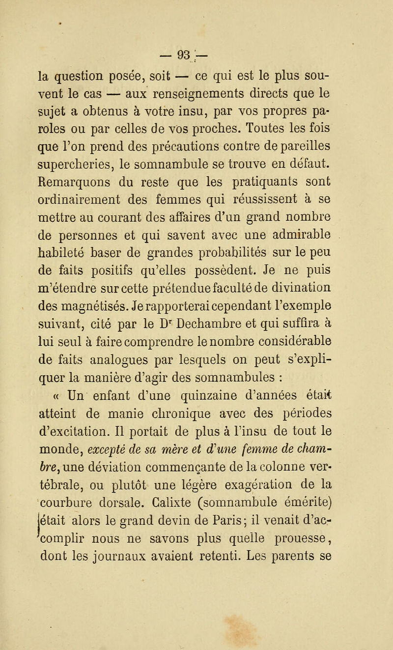 -93- la question posée, soit — ce qui est le plus sou- vent le cas — aux renseignements directs que le sujet a obtenus à votre insu, par vos propres pa- roles ou par celles de vos proches. Toutes les fois que l'on prend des précautions contre de pareilles supercheries, le somnambule se trouve en défaut. Remarquons du reste que les pratiquants sont ordinairement des femmes qui réussissent à se mettre au courant des affaires d'un grand nombre de personnes et qui savent avec une admirable habileté baser de grandes probabilités sur le peu de faits positifs qu'elles possèdent. Je ne puis m'étendre sur cette prétendue faculté de divination des magnétisés. Je rapporterai cependant l'exemple suivant, cité par le D' Dechambre et qui suffira à lui seul à faire comprendre le nombre considérable de faits analogues par lesquels on peut s'expli- quer la manière d'agir des somnambules : « Un enfant d'une quinzaine d'années était atteint de manie chronique avec des périodes d'excitation. Il portait de plus à Finsu de tout le monde, excepté de sa mère et d'une femme de cham- bre^ une déviation commençante de la colonne ver- tébrale, ou plutôt une légère exagération de la courbure dorsale. Galixte (somnambule émérite) jetait alors le grand devin de Paris ; il venait d'ac- xomplir nous ne savons plus quelle prouesse, dont les journaux avaient retenti. Les parents se