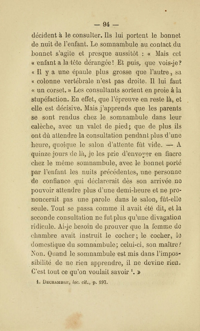 décident à le consulter. Ils lui portent le bonnet de nuit de l'enfant. Le somnambule au contact du bonnet s'agite et presque aussitôt : « Mais cet « enfant a la tête dérangée! Et puis, que vois-je? « Il y a une épaule plus grosse que l'autre, sa « colonne vertébrale n'est pas droite. Il lui faut « un corset. » Les consultants sortent en proie à la stupéfaction. En effet, que l'épreuve en reste là, et elle est décisive. Mais j'apprends que les parents se sont rendus chez le somnambule dans leur calèche, avec un valet de pied; que de plus ils ont dû attendre la consultation pendant plus d'une heure, quoique le salon d'attente fût vide. — A quinze jours de là, je les prie d'envoyer en fiacre chez le même somnambule, avec le bonnet porté par l'enfant les nuits précédentes, une personne de confiance qui déclarerait dès son arrivée no pouvoir attendre plus d'une demi-heure et ne pro- noncerait pas une parole dans le salon, fùt-elle seule. Tout se passa comme il avait été dit, et la seconde consultation ne fut plus qu'une divagation ridicule. Ai-je besoin de prouver que la femme do chambre avait instruit le cocher; le cocher, lo domestique du somnambule; celui-ci, son maître/ Non. Quand le somnambule est mis dans l'impos- sibilité de ne rien apprendre, il ne devine rien. C'est tout ce qu'on voulait savok ^ d 1. Dechambre, loc. cit., p. 197.