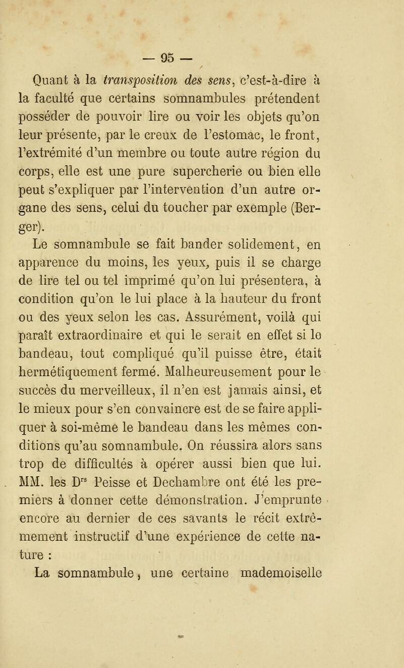 Quant à la transpositioîi des sens^ c'est-à-dire à la faculté que certains somnambules prétendent posséder de pouvoir lire ou voir les objets qu'on leur présente, par le creux de l'estomac, le front, l'extrémité d'un membre ou toute autre région du corps, elle est une pure supercherie ou bien elle peut s'expliquer par l'intervention d'un autre or- gane des sens, celui du toucher par exemple (Ber- ger). Le somnambule se fait bander solidement, en apparence du moins, les yeux^ puis il se charge de lire tel ou tel imprimé qu'on lui présentera, à condition qu'on le lui place à la hauteur du front ou des yeux selon les cas. Assurément, voilà qui paraît extraordinaire et qui le serait en effet si lo bandeau, tout compliqué qu'il puisse être, était hermétiquement fermé. Malheureusement pour le succès du merveilleux, il n'en est jamais ainsi, et le mieux pour s'en convaincre est de se faire appli- quer à soi-même le bandeau dans les mêmes con- ditions qu'au somnambule. On réussira alors sans trop de difficultés à opérer aussi bien que lui. MM. les D'' Peisse et Dechambre ont été les pre- miers à donner cette démonstration. J'emprunte encore au dernier de ces savants le récit extrê- mement instructif d'une expérience de cette na- ture : La somnambule, une certaine mademoiselle