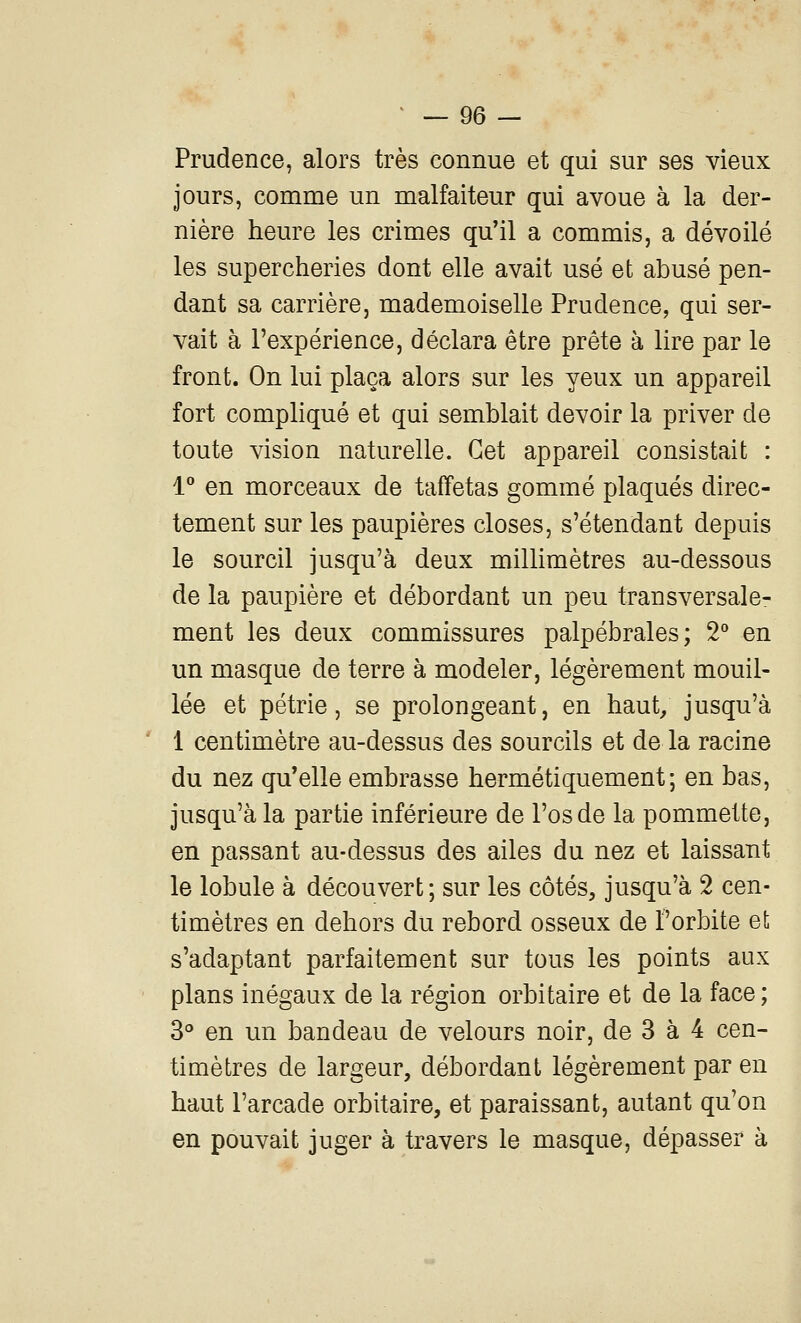Prudence, alors très connue et qui sur ses vieux jours, comme un malfaiteur qui avoue à la der- nière heure les crimes qu'il a commis, a dévoilé les supercheries dont elle avait usé et abusé pen- dant sa carrière, mademoiselle Prudence, qui ser- vait à l'expérience, déclara être prête à lire par le front. On lui plaça alors sur les yeux un appareil fort compliqué et qui semblait devoir la priver de toute vision naturelle. Cet appareil consistait : l* en morceaux de taffetas gommé plaqués direc- tement sur les paupières closes, s'étendant depuis le sourcil jusqu'à deux millimètres au-dessous de la paupière et débordant un peu transversale- ment les deux commissures palpébrales; 2^* en un masque de terre à modeler, légèrement mouil- lée et pétrie, se prolongeant, en haut; jusqu'à 1 centimètre au-dessus des sourcils et de la racine du nez qu'elle embrasse hermétiquement; en bas, jusqu'à la partie inférieure de l'os de la pommette, en passant au-dessus des ailes du nez et laissant le lobule à découvert; sur les côtés, jusqu'à 2 cen- timètres en dehors du rebord osseux de l'orbite et; s'adaptant parfaitement sur tous les points aux plans inégaux de la région orbitaire et de la face ; 3° en un bandeau de velours noir, de 3 à 4 cen- timètres de largeur, débordant légèrement par en haut l'arcade orbitaire, et paraissant, autant qu'on en pouvait juger à travers le masque, dépasser à