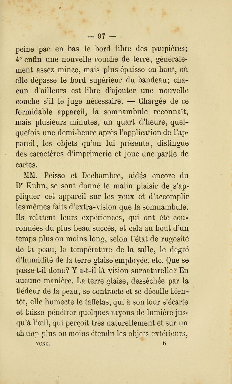 peine par en bas le bord libre des paupières; 4° enfin une nouvelle coucbe de terre, générale- ment assez mince, mais plus épaisse en baut, où elle dépasse le bord supérieur du bandeau; cba- cun d'ailleurs est libre d'ajouter une nouvelle coucbe s'il le juge nécessaire. — Chargée de ce formidable appareil, la somnambule reconnaît, mais plusieurs minutes, un quart d'heure, quel- quefois une demi-heure après l'application de l'ap- pareil, les objets qu'on lui présente, distingue des caractères d'imprimerie et joue une partie de cartes. MM. Peisse et Dechambre, aidés encore du D' Kuhn, se sont donné le malin plaisir de s'ap- pliquer cet appareil sur les yeux et d'accomplir les mêmes faits d'extra-vision que la somnambule. Ils relatent leurs expériences, qui ont été cou- ronnées du plus beau succès, et cela au bout d'un temps plus ou moins long, selon l'état de rugosité de la peau, la température de la salle, le degré d'humidité de la terre glaise employée, etc. Que se passe-t-il donc? Y a-t-il là vision surnaturelle? En aucune manière. La terre glaise, desséchée par la tiédeur de la peau, se contracte et se décolle bien- tôt, elle humecte le taffetas, qui à son tour s'écarte et laisse pénétrer quelques rayons de lumière jus- qu'à l'œil, qui perçoit très naturellement et sur un champ plus ou moins étendu les objets extérieurs, YUiNG. 6