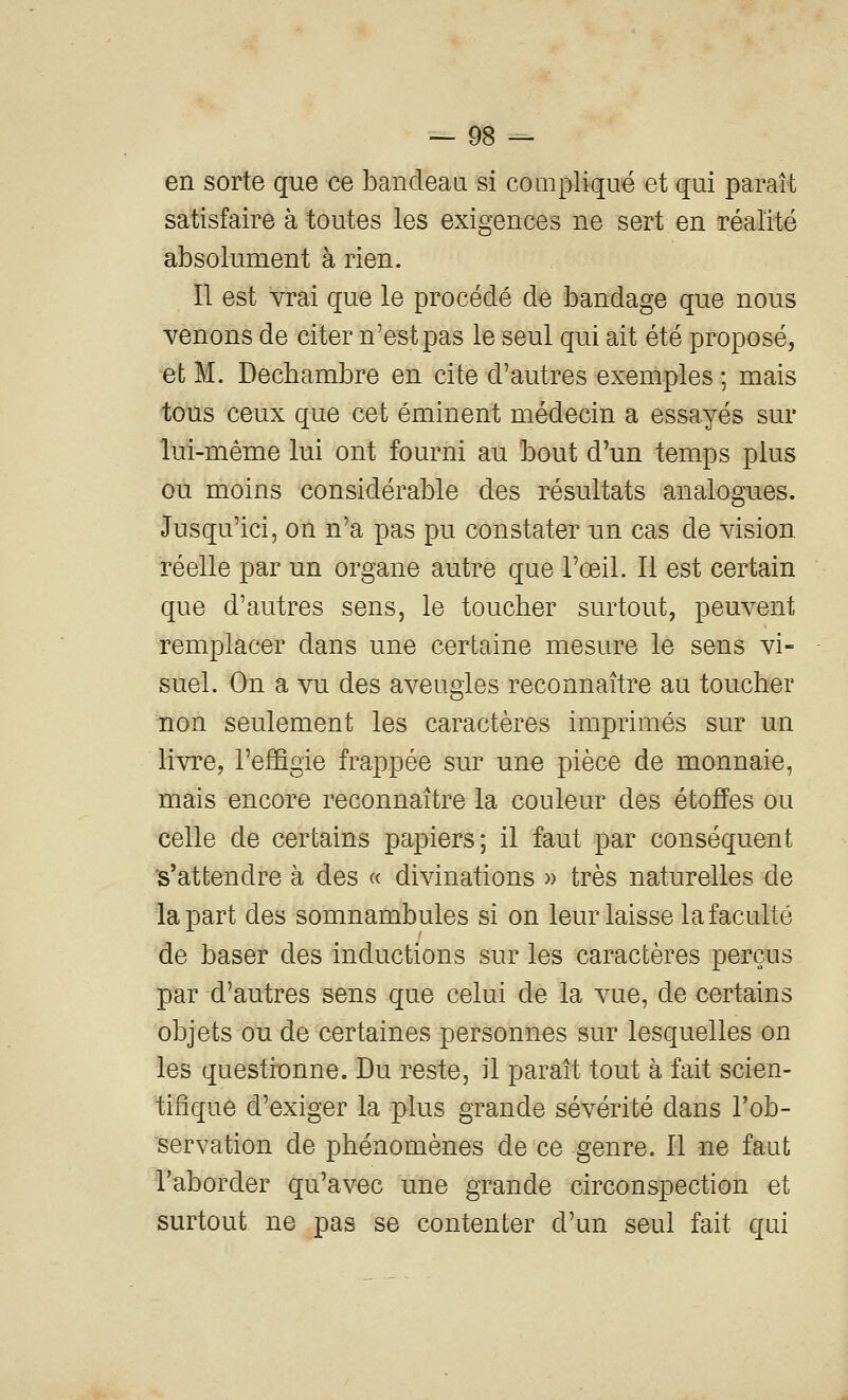 en sorte que ce bandeaa si compliqué et qui paraît satisfaire à toutes les exigences ne sert en réalité absolument à rien. Il est vrai que le procédé de bandage que nous venons de citer n'e^tpas le seul qui ait été proposé, et M. Dechambre en cite d'autres exemples ; mais tous ceux que cet éminent médecin a essayés sur lui-même lui ont fourni au bout d'un temps plus ou moins considérable des résultats analogues. Jusqu'ici, on n'a pas pu constater un cas de vision réelle par un organe autre que l'œil. Il est certain que d'autres sens, le toucher surtout, peuvent remplacer dans une certaine mesure le sens vi- suel. On a vu des aveugles reconnaître au toucher non seulement les caractères imprimés sur un livre, l'efiBgie frappée sur une pièce de monnaie, mais encore reconnaître la couleur des étoffes ou celle de certains papiers; il faut par conséquent 's'attendre à des « divinations » très naturelles de la part des somnambules si on leur laisse la faculté de baser des inductions sur les caractères perçus par d'autres sens que celui de la vue, de certains objets ou de certaines personnes sur lesquelles on les questionne. Du reste, il paraît tout à fait scien- tifique d'exiger la plus grande sévérité dans Tob- servation de phénomènes de ce genre. Il ne faut l'aborder qu'avec une grande circonspection et surtout ne pas se contenter d'un seul fait qui