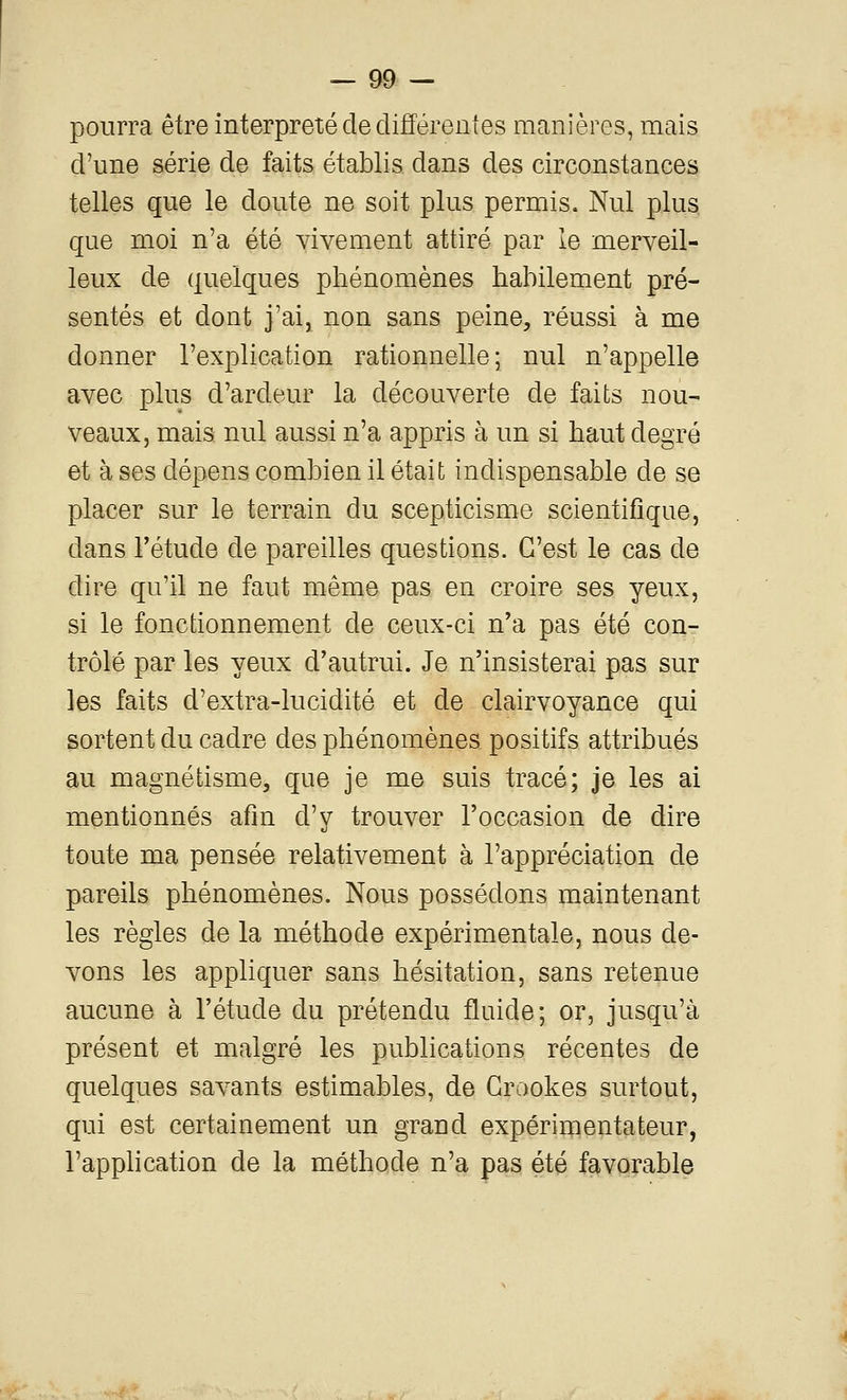 pourra être interprété de différentes manières, mais d'une série de faits établis dans des circonstances telles que le doute ne soit plus permis. Nul plus que moi n'a été vivement attiré par le merveil- leux de quelques phénomènes habilement pré- sentés et dont j'ai, non sans peine, réussi à me donner l'explication rationnelle; nul n'appelle avec plus d'ardeur la découverte de faits nou- veaux, mais nul aussi n'a appris à un si haut degré et à ses dépens combien il était indispensable de se placer sur le terrain du scepticisme scientifique, dans l'étude de pareilles questions. C'est le cas de dire qu'il ne faut même pas en croire ses yeux, si le fonctionnement de ceux-ci n'a pas été con- trôlé par les yeux d'autrui. Je n'insisterai pas sur les faits d'extra-lucidité et de clairvoyance qui sortent du cadre des phénomènes positifs attribués m magnétisme, que je me suis tracé; je les ai mentionnés afin d'y trouver l'occasion de dire toute ma pensée relativement à l'appréciation de pareils phénomènes. Nous possédons maintenant les règles de la méthode expérimentale, nous de- vons les appliquer sans hésitation, sans retenue aucune à l'étude du prétendu fluide; or, jusqu'à présent et malgré les publications récentes de quelques savants estimables, de Grookes surtout, qui est certainement un grand expérimentateur, l'apphcation de la méthode n'a pas été favorable