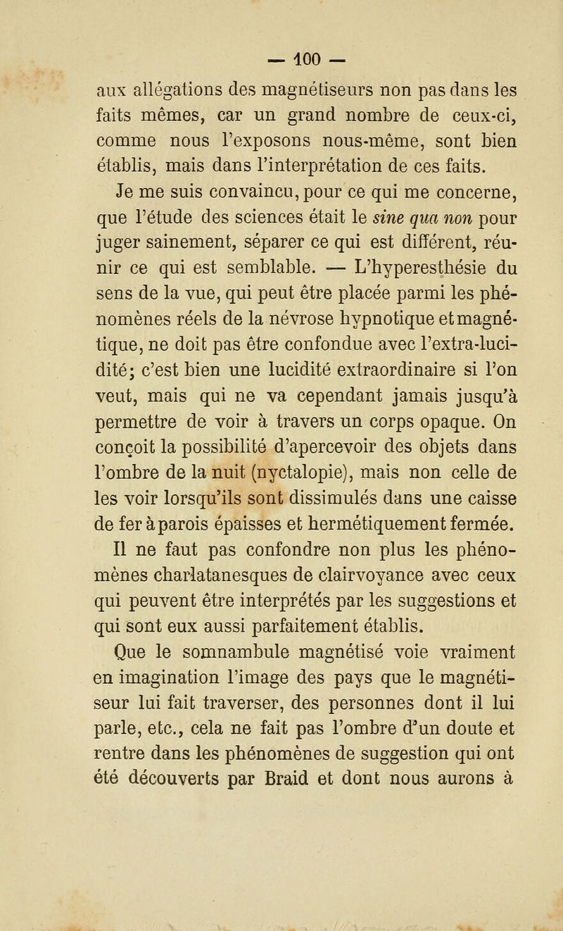 aux allégations des magnétiseurs non pas dans les faits mêmes, car un grand nombre de ceux-ci, comme nous l'exposons nous-même, sont bien établis, mais dans l'interprétation de ces faits. Je me suis convaincu, pour ce qui me concerne, que l'étude des sciences était le sine qua non pour juger sainement, séparer ce qui est différent, réu- nir ce qui est semblable. — L'hyperesthésie du sens de la vue, qui peut être placée parmi les phé- nomènes réels de la névrose hypnotique et magné- tique, ne doit pas être confondue avec l'extra-luci- dité; c'est bien une lucidité extraordinaire si l'on veut, mais qui ne va cependant jamais jusqu'à permettre de voir à travers un corps opaque. On conçoit la possibilité d'apercevoir des objets dans l'ombre de la nuit (nyctalopie), mais non celle de les voir lorsqu'ils sont dissimulés dans une caisse de fer à parois épaisses et hermétiquement fermée. Il ne faut pas confondre non plus les phéno- mènes charlatanesques de clairvoyance avec ceux qui peuvent être interprétés par les suggestions et qui sont eux aussi parfaitement établis. Que le somnambule magnétisé voie vraiment en imagination l'image des pays que le magnéti- seur lui fait traverser, des personnes dont il lui parle, etc., cela ne fait pas l'ombre d^un doute et rentre dans les phénomènes de suggestion qui ont été découverts par Braid et dont nous aurons à