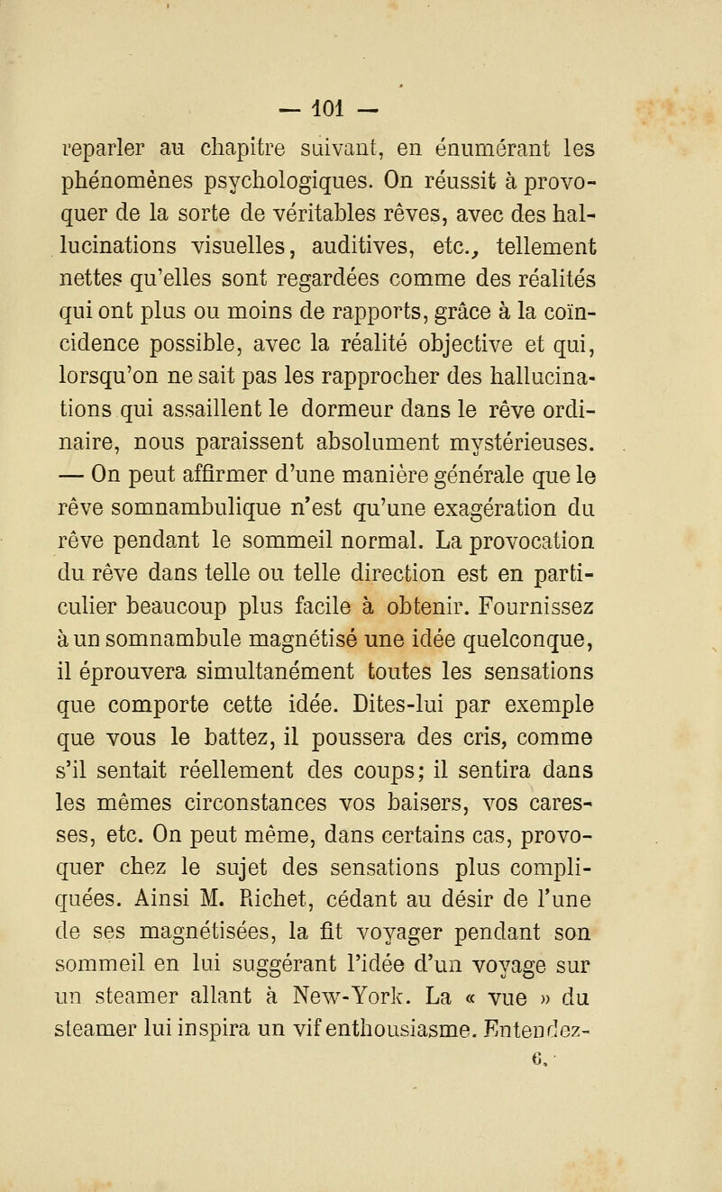reparler au chapitre suivant, en énumérant les phénomènes psychologiques. On réussit à provo- quer de la sorte de véritables rêves, avec des hal- lucinations visuelles, auditives, etc.^ tellement nettes qu'elles sont regardées comme des réalités qui ont plus ou moins de rapports, grâce à la coïn- cidence possible, avec la réalité objective et qui, lorsqu'on ne sait pas les rapprocher des hallucina- tions qui assaillent le dormeur dans le rêve ordi- naire, nous paraissent absolument mystérieuses. — On peut affirmer d'une manière générale que le rêve somnambulique n'est qu'une exagération du rêve pendant le sommeil normal. La provocation du rêve dans telle ou telle direction est en parti- culier beaucoup plus facile à obtenir. Fournissez à un somnambule magnétisé une idée quelconque, il éprouvera simultanément toutes les sensations que comporte cette idée. Dites-lui par exemple que vous le battez, il poussera des cris, comme s'il sentait réellement des coups; il sentira dans les mêmes circonstances vos baisers, vos cares- ses, etc. On peut même, dans certains cas, provo- quer chez le sujet des sensations plus compli- quées. Ainsi M. Richet, cédant au désir de l'une de ses magnétisées, la fît voyager pendant son sommeil en lui suggérant l'idée d'un voyage sur un steamer allant à New-York. La « vue » du steamer lui inspira un vif enthousiasme. Entendez- 6,