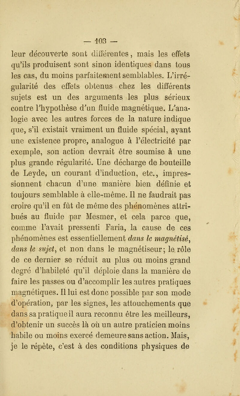 leur découverte sont différentes, mais les effets qu'ils produisent sont sinon identiques dans tous les cas, du moins parfaitement semblables. L'irré- gularité des effets obtenus chez les différents sujets est un des arguments les plus sérieux contre Thypothèse d'un fluide magnétique. L'ana- logie avec les autres forces de la nature indique que, s'il existait vraiment un fluide spécial, ayant une existence propre, analogue à l'électricité par exemple, son action devrait être soumise à une plus grande régularité. Une décharge de bouteille de Leyde, un courant d'induction, etc., impres- sionnent chacun d'une manière bien définie et toujours semblable à elle-même. Il ne faudrait pas croire qu'il en fut de même des phénomènes attri- bués au fluide par Mesmer, et cela parce que, comme l'avait pressenti Faria, la cause de ces phénomènes est essentiellement dans le magnétisé^ dans le sujets et non dans le magnétiseur; le rôle de ce dernier se réduit au plus ou moins grand degré d'habileté qu'il déploie dans la manière de faire les passes ou d'accomplir les autres pratiques magnétiques. Il lui est donc possible par son mode d'opération, par les signes, les attouchements que dans sa pratique il aura reconnu être les meilleurs, d'obtenir un succès là où un autre praticien moins habile ou moins exercé demeure sans action. Mais, je le répète, c'est à des conditions physiques de