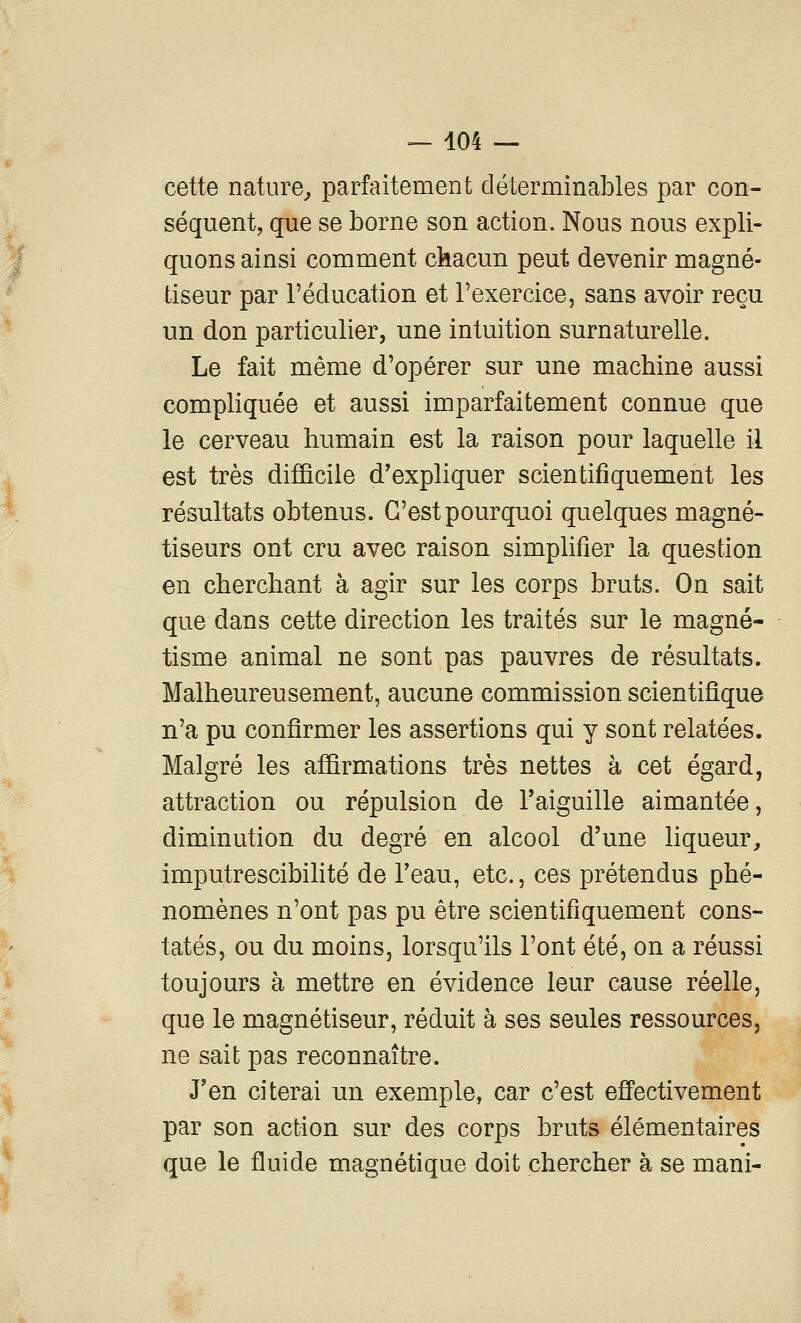 cette nature^ parfaitement cléterminables par con- séquent, que se borne son action. Nous nous expli- quons ainsi comment chacun peut devenir magné- tiseur par l'éducation et l'exercice, sans avoir reçu un don particulier, une intuition surnaturelle. Le fait même d'opérer sur une machine aussi compliquée et aussi imparfaitement connue que le cerveau humain est la raison pour laquelle il est très difficile d'expliquer scientifiquement les résultats obtenus. C'est pourquoi quelques magné- tiseurs ont cru avec raison simplifier la question en cherchant à agir sur les corps bruts. On sait que dans cette direction les traités sur le magné- tisme animal ne sont pas pauvres de résultats. Malheureusement, aucune commission scientifique n'a pu confirmer les assertions qui y sont relatées. Malgré les affirmations très nettes à cet égard, attraction ou répulsion de l'aiguille aimantée, diminution du degré en alcool d'une liqueur, imputrescibihté de l'eau, etc., ces prétendus phé- nomènes n'ont pas pu être scientifiquement cons- tatés, ou du moins, lorsqu'ils l'ont été, on a réussi toujours à mettre en évidence leur cause réelle, que le magnétiseur, réduit à ses seules ressources, ne sait pas reconnaître. J'en citerai un exemple, car c'est effectivement par son action sur des corps bruts élémentaires que le fluide magnétique doit chercher à se mani-