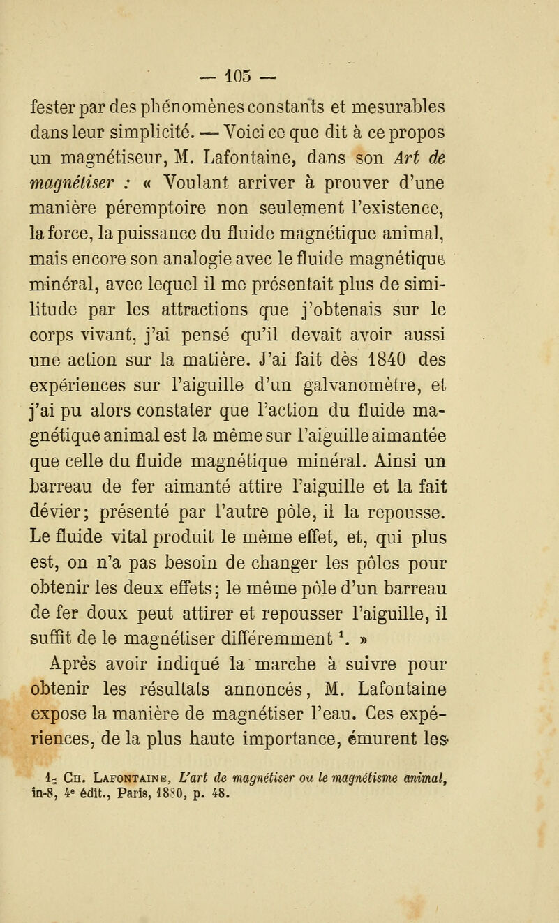 fester par des phénomènes constants et mesurables dans leur simplicité. — Voici ce que dit à ce propos un magnétiseur, M. Lafontaine, dans son Art de magnétiser : « Voulant arriver à prouver d'une manière péremptoire non seulement l'existence, la force, la puissance du fluide magnétique animal, mais encore son analogie avec le fluide magnétique minéral, avec lequel il me présentait plus de simi- litude par les attractions que j'obtenais sur le corps vivant, j'ai pensé qu'il devait avoir aussi une action sur la matière. J'ai fait dès 1840 des expériences sur l'aiguille d'un galvanomètre, et j'ai pu alors constater que l'action du fluide ma- gnétique animal est la même sur l'aiguille aimantée que celle du fluide magnétique minéral. Ainsi un barreau de fer aimanté attire l'aiguille et la fait dévier; présenté par l'autre pôle, il la repousse. Le fluide vital produit le même effet, et, qui plus est, on n'a pas besoin de changer les pôles pour obtenir les deux effets ; le même pôle d'un barreau de fer doux peut attirer et repousser l'aiguille, il suffît de le magnétiser différemment \ » Après avoir indiqué la marche à suivre pour obtenir les résultats annoncés, M. Lafontaine expose la manière de magnétiser l'eau. Ces expé- riences, de la plus haute importance, émurent les 1- Ch. Lafontaine, L'art de magnétiser ou le magnétisme animal, in-8, 4« édit., Paris, 18S0, p. 48.