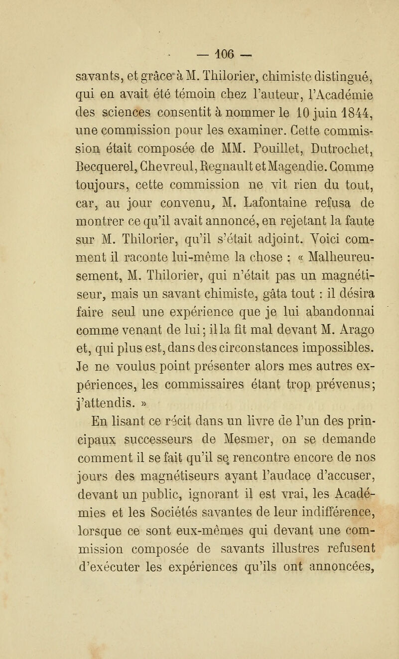 savants, et grâce* à M. Thilorier, chimiste distingué, qui en avait été témoin chez l'auteur, l'Académie des sciences consentit à nommer le 10 juin 1844, une commission pour les examiner. Cette commis- sion était composée de MM. Pouillet, Dutrochet, Becquerel, Ghevreul, Regnault etMagendie. Gomme toujours, cette commission ne vit rien du tout, car, au jour convenu^ M. Lafontaine refusa de montrer ce qu'il avait annoncé, en rejetant la faute sur M. Thilorier, qu'il s'était adjoint. Yoici com- ment il raconte lui-même la chose : « Malheureu- sement, M. Thilorier, qui n'était pas un magnéti- seur, m^ais un savant chimiste, gâta tout : il désira faire seul une expérience que je lui abandonnai comme venant de lui; il la fît mal devant M. Arago et, qui plus est, dans des circonstances impossibles. Je ne voulus point présenter alors mes autres ex- périences, les commissaires étant trop prévenus; j'attendis. » En lisant ce récit dans un livre de l'un des prin- cipaux successeurs de Mesmer, on se demande comment il se fait qu'il se rencontre encore de nos jours des magnétiseurs ayant l'audace d'accuser, devant un public, ignorant il est vrai, les Acadé- mies et les Sociétés savantes de leur indifférence, lorsque ce sont eux-mêmes qui devant une com- mission composée de savants illustres refusent d'exécuter les expériences qu'ils ont annoncées.