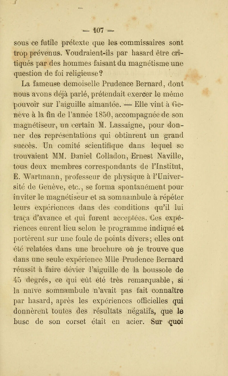 sous ce futile prétexte que les commissaires sont trop prévenus. Youdraient-ils par hasard être cri- tiqués par des hommes faisant du magnétisme une question de foi rehgieuse? La fameuse demoiselle Prudence Bernard, dont nous avons déjà parlé, prétendait exercer le môme pouvoir sur l'aiguille aimantée. — Elle vint à (re- nève à la fin de l'année 1850, accompagnée de son magnétiseur, un certain M. Lassaigne, pour don- ner des représentations qui obtinrent un grand succès. Un comité scientifique dans lequel se trouvaient MM. Daniel Golladon, Ernest Naville, tous deux membres correspondants de l'Institut, E. Wartmann, professeur de physique à l'Univer- sité de Genève, etc., se forma spontanément pour inviter le magnétiseur et sa somnambule à répéter leurs expériences dans des conditions qu'il lui traça d'avance et qui furent acceptées. Ces expé- riences eurent lieu selon le programme indiqué et portèrent sur une foule de points divers; elles ont été relatées dans une brochure où je trouve que dans une seule expérience Mlle Prudence Bernard réussit à faire dévier l'aiguille de la boussole de 45 degrés, ce qui eût été très remarquable, si la naïve somnambule n'avait pas fait connaître par hasardj après les expériences officielles qui donnèrent toutes des résultats négatifs, que le buse de son corset était en acier. Sur quoi