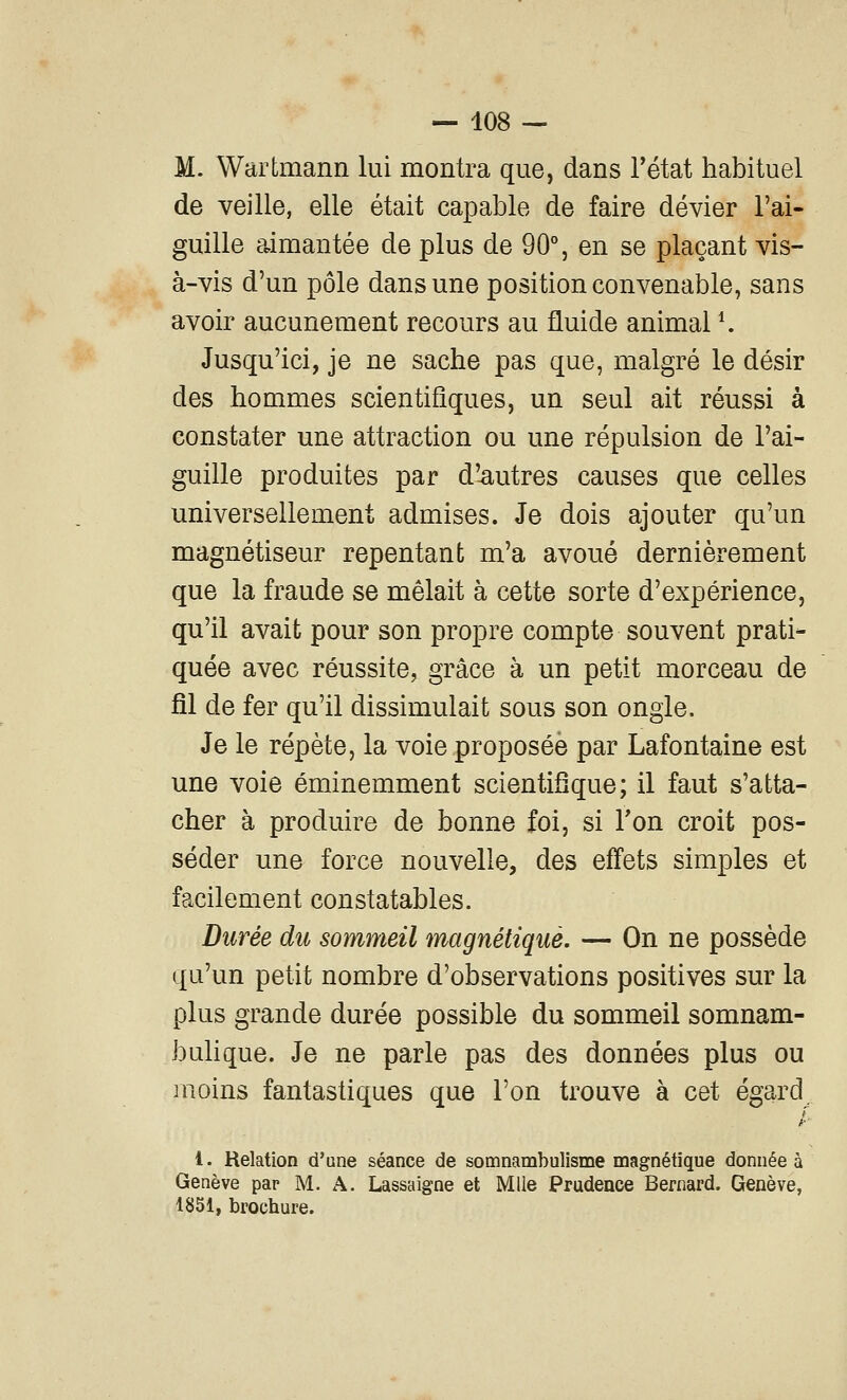 M. Wartmann lui montra que, dans Tétat habituel de veille, elle était capable de faire dévier l'ai- guille aimantée de plus de 90% en se plaçant vis- à-vis d'un pôle dans une position convenable, sans avoir aucunement recours au fluide animal K Jusqu'ici, je ne sache pas que, malgré le désir des hommes scientifiques, un seul ait réussi à constater une attraction ou une répulsion de l'ai- guille produites par d'-autres causes que celles universellement admises. Je dois ajouter qu'un magnétiseur repentant m'a avoué dernièrement que la fraude se mêlait à cette sorte d'expérience, qu'il avait pour son propre compte souvent prati- quée avec réussite, grâce à un petit morceau de fil de fer qu'il dissimulait sous son ongle. Je le répète, la voie proposée par Lafontaine est une voie éminemment scientifique; il faut s'atta- cher à produire de bonne foi, si Ton croit pos- séder une force nouvelle, des effets simples et facilement constatables. Durée du sommeil magnétique. — On ne possède qu'un petit nombre d'observations positives sur la plus grande durée possible du sommeil somnam- bulique. Je ne parle pas des données plus ou moins fantastiques que l'on trouve à cet égard^ 4. Relation d'une séance de somnambulisme magnétique donnée à Genève par M. A. Lassaigne et Mlle Prudence Bernard. Genève, 1851, brochure.