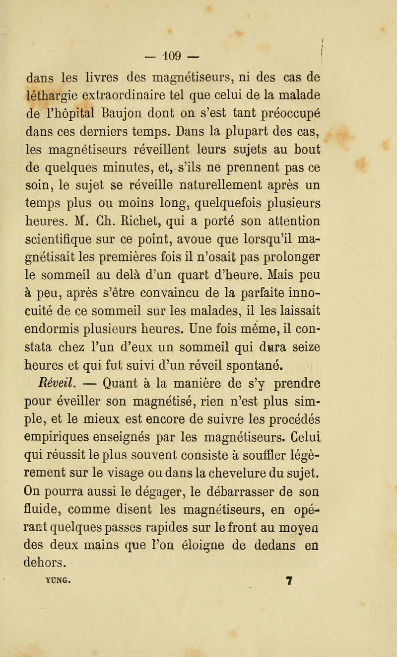 dans les livres des magnétiseurs, ni des cas de léthargie extraordinaire tel que celui de la malade de l'hôpital Baujon dont on s'est tant préoccupé dans ces derniers temps. Dans la plupart des cas, les magnétiseurs réveillent leurs sujets au bout de quelques minutes, et, s'ils ne prennent pas ce soin, le sujet se réveille naturellement après un temps plus ou moins long, quelquefois plusieurs heures. M. Gh. Richet, qui a porté son attention scientifique sur ce point, avoue que lorsqu'il ma- gnétisait les premières fois il n'osait pas prolonger le sommeil au delà d'un quart d'heure. Mais peu à peu, après s'être convaincu de la parfaite inno- cuité de ce sommeil sur les malades, il les laissait endormis plusieurs heures. Une fois même, il con- stata chez Fun d'eux un sommeil qui dara seize heures et qui fut suivi d'un réveil spontané. Réveil. — Quant à la manière de s'y prendre pour éveiller son magnétisé, rien n'est plus sim- ple, et le mieux est encore de suivre les procédés empiriques enseignés par les magnétiseurs. Celui qui réussit le plus souvent consiste à souffler légè- rement sur le visage ou dans la chevelure du sujet. On pourra aussi le dégager, le débarrasser de son fluide, comme disent les magnétiseurs, en opé- rant quelques passes rapides sur le front au moyen des deux mains que l'on éloigne de dedans en dehors. YCNG. 7