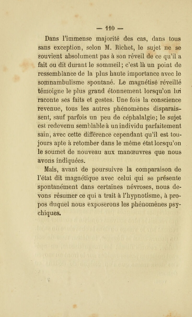 — 410 — Dans l'immense majorité des cas, dans tous sans exception, selon M. Richet, le sujet ne se souvient absolument pas à son réveil de ce qu'il a fait ou dit durant le sommeil ; c'est là un point de ressemblance de la plus haute importance avec le somnambulisme spontané. Le magnétisé réveillé témoigne le plus grand étonnement lorsqu'on lui raconte ses faits et gestes. Une fois la conscience revenue, tous les autres phénomènes disparais- sent^ sauf parfois un peu de céphalalgie; le sujet est redevenu semblable à un individu parfaitement sain, avec cette différence cependant qu'il est tou- jours apte à retomber dans le même état lorsqu'on le soumet de nouveau aux manœuvres que nous avons indiquées. Mais, avant de poursuivre la comparaison de l'état dit magnétique avec celui qui se présente spontanément dans certaines névroses, nous de- vons résumer ce qui a trait à l'hypnotisme, à pro- pos duquel nous exposerons les phénomènes psy- chiques.