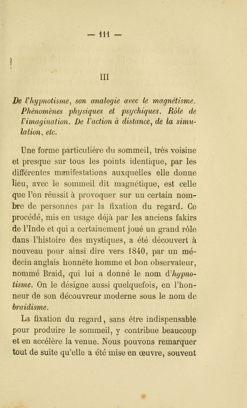m De l'hypnotisme, son analogie avec le magnétisme. Phénomènes physiques et psychiques. Rôle de Vimagination. De l'action à distance, de la simu- lation, etc. Une forme particulière du sommeil, très voisine et presque sur tous les points identique, par les diJBérentes manifestations auxquelles elle donne lieu, avec le sommeil dit magnétique, est celle que l'on réussit à provoquer sur un certain nom- hrQ de personnes par la fixation du regard. Ce procédé, mis en usage déjà par les anciens fakirs de l'Inde et qui a certainement joué un grand rôle dans l'histoire des mystiques, a été découvert à nouveau pour ainsi dire vers 1840, par un mé- decin anglais honnête homme et bon observateur, nommé Braid, qui lui a donné le nom àliypno- tisme. On le désigne aussi quelquefois, en l'hon- neur de son découvreur moderne sous le nom de braidisme. La fixation du regard, sans être indispensable pour produire le sommeil, y contribue beaucoup et en accélère la venue. Nous pouvons remarquer tout de suite qu'elle a été mise en œuvre, souvent