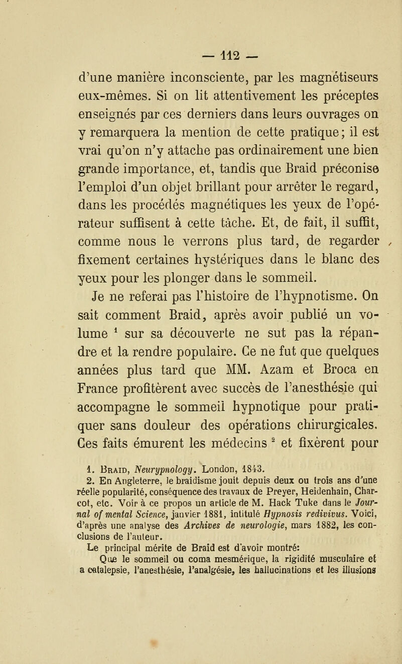 d'une manière inconsciente, par les magnétiseurs eux-mêmes. Si on lit attentivement les préceptes enseignés par ces derniers dans leurs ouvrages on y remarquera la mention de cette pratique ; il est vrai qu'on n'y attache pas ordinairement une bien grande importance, et, tandis que Braid préconise l'emploi d'un objet brillant pour arrêter le regard, dans les procédés magnétiques les yeux de l'opé- rateur suffisent à cette tâche. Et, de fait, il suffit, comme nous le verrons plus tard, de regarder fixement certaines hystériques dans le blanc des yeux pour les plonger dans le sommeil. Je ne referai pas l'histoire de l'hypnotisme. On sait comment Braid, après avoir publié un vo- lume * sur sa découverte ne sut pas la répan- dre et la rendre populaire. Ge ne fut que quelques années plus tard que MM. Azam et Broca en France profitèrent avec succès de l'anesthésie qui accompagne le sommeil hypnotique pour prati- quer sans douleur des opérations chirurgicales. Ces faits émurent les médecins ^ et fixèrent pour 1. Braid, Neurypnology. London, 1843. 2. En Angleterre, le braidisme jouit depuis deux ou trois ans d'une réelle popularité, conséquence des travaux de Preyer, Heidenhain, Ciiar- cot, etc. Voir à ce propos un article de M. Hack Tuke dans le /owr- nal of mental Science, janvier 1881, intitulé Hypnosis redivivus. Voici, d'après une analyse des Archives de neurologie, mars 1882, les con- clusions de l'auleur. Le principal mérite de Braid est d'avoir montré: Que le sommeil ou coma mesmérique, la rigidité musculaire et a catalepsie, l'anesthésie, l'analgésie, les hallucinations et les illusions